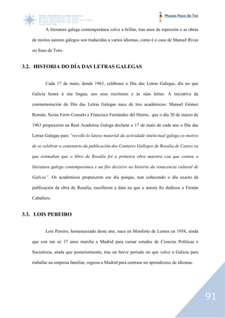 Museo Pazo de Tor


          A literatura galega contemporánea volve a brillar, tras anos de represión e a obras
                                                                                      as

   de moitos autores galegos son traducidas a varios idiomas, como é o caso de Manuel Rivas

   ou Suso de Toro.


3.2. HISTORIA DO DÍA DAS LETRAS GALEGAS


          Cada 17 de maio, dende 1963, celébrase o Día das Letras Galegas, día no que

   Galicia honra á súa lingua, aos seus escritores e ás súas letras. A iniciativa da
                               aos

   conmemoración do Día das Letras Galegas nace de tres académicos: Manuel Gómez

   Román, Xesús Ferro Couselo e Francisco Fernández del Hierro, que o día 20 de marzo de

   1963 propuxeron na Real Academia Galega declarar o 17 de maio de cada ano o Día das

   Letras Galegas para “recolle lo latexo material da actividade intelectual galega co motivo
                       “recolle-lo

   de se celebrar o centenario da publicación dos Cantares Gallegos de Rosalía de Castro xa

   que estimaban que o libro de Rosalía foi a primeira obra maestra coa que contou a
                                Rosalía

   literatura galega contemporánea e un fito decisivo na historia da renacencia cultural de

   Galicia”. Os académicos propuxeron ese día porque, non coñecendo o día exacto da

   publicación da obra de Rosalía, escolleron a data na que a autora llo dedicou a Fernán
                                   escolleron

   Caballero.


3.3. LOIS PEREIRO


          Lois Pereiro, homenaxeado deste ano, nace en Monforte de Lemos en 1958, aínda

   que con tan só 17 anos marcha a Madrid para cursar estudos de Ciencias Políticas e

   Socioloxía, aínda que posteriormente, tras un breve período no que volve a Galicia para

   traballar na empresa familiar, regresa a Madrid para centrase no aprendizaxe de idiomas.




                                                                                                91
 