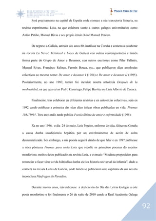 Museo Pazo de Tor


       Será precisamente na capital de España onde comece a súa traxectoria literaria, na

revista experimental Loia, na que colabora xunto a outros galegos universitarios como
             imental

Antón Patiño, Manuel Rivas e seu propio irmán Xosé Manuel Pereiro.


       De regreso a Galicia, arredor dos anos 80, instálase na Coruña e comeza a colaborar

na revista La Naval, Trilateral e Luzes de Galicia con outros contemporáneos e tamén

forma parte do Grupo de Amor e Desamor, con outros escritores como Pilar Pallarés,

Manuel Rivas, Francisco Salinas, Fermín Bouza, etc.; que publicaron dúas antoloxías

colectivas co mesmo nome: De amor e desamor I (1984) e De amor e desamor II (1985).

Posteriormente, no ano 1987, tamén foi incluído noutra antoloxía Después de la

modernidad, na que aparecían Pedro Casariego, Felipe Benítez ou Luis Alberto de Cuenca.
          ,


       Finalmente, tras colaborar en diferentes revistas e en antoloxías colectivas, será en

1992 cando publique a primeira das súas dúas únicas obras publicadas en vida: Poemas

1981/1991. Tres anos máis tarde publica Poesía última de amor e enfermidade (1995).
         .


       Xa no ano 1996, o día 24 de maio, Lois Pereiro, enfermo de sida, falece na Coruña

a causa dunha insuficiencia hepática por un envelenamento de aceite de colza

desnaturalizado. Sen embargo, a súa poesía seguirá dando de que falar e en 1997 publícase

a obra póstuma Poemas para unha Loia que recolle os primeiros poemas do escritor
                                              le

monfortino, moitos deles publicados na revista Loia, e o ensaio “Modesta proposición para

renunciar a facer xirar a rida hidráulica dunha cíclica historia universal da infamia”, dado a

coñecer na revista Luzes de Galicia, onde tamén se publicaron oito capítulos da súa novela

inconclusa Náufragos do Paradiso
                        Paradiso.


       Durante moitos anos, reivindicouse a dedicación do Día das Letras Galegas a este

poeta monfortino e foi finalmente o 26 de xuño de 2010 cando a Real Academia Galega



                                                                                                 92
 