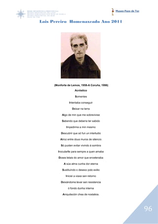 Museo Pazo de Tor



Lois Pereiro Homenaxeado Ano 2011




     (Monforte de Lemos, 1958 Coruña, 1996)
                         1958-A
                     Acróstico

                     Somentes

                Intentaba conseguir

                   Deixar na terra

          Algo de min que me sobrevivise

          Sabendo que debería ter sabido

              Impedirme a min mesmo

         Descubrir que só fun un interludio

         Atroz entre dous muros de silencio

         Só puiden evitar vivindo á sombra

       Inocularlle para sempre a quen amaba

        Doses letais do amor que envelenaba

            A súa alma cunha dor eterna

          Sustituíndo o desexo polo exilio

             Iniciei a viaxe sen retorno

         Deixándome levar sen resistencia

               ó fondo dunha interna

           Aniquilación chea de nostalxia.




                                                                  96
 
