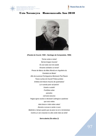 Museo Pazo de Tor



Uxío Novoneyra Homenaxeado Ano 2010




    (Parada do Courel, 1930 – Santiago de Compostela, 1999)

                       Terras outas e soias!
                      Serras longas mouras!
                    Eu son esta coor de soedá
                    Ancares soñados co lonxe!
         Penas de Marco de Meio Mundo en ringuileira do
                        Candedo ás Moás!
        Alto da Lucenza Formigueiros Montouto Pía
                                              Pía-Páxaro
              Tesos cumes do Courel! Pobos probes
             Ardidos de tristura mouros de queimados!
                    Lor ruxindo polo val pecho!
                         Ucedo e ucedo!
                          Fontiñas outas
                             penedos
                        carrozos escuros
        fragas agros soutos e devesas! Labregos e pastoras
                          que soio vistes
                  istes tesos e máis estes vales!
                 Aturula a curuxa e canta o cuco
     Medindo o tempo quedo que se para na cor e tornándose
        Contra un ven cravarse no sitio onde máis se sinte!


                    Serra aberta (Os eidos 2)




                                                                                  97
 