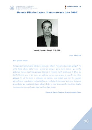 Museo Pazo de Tor



     Ramón Piñeiro López Homenaxeado Ano 2009




                            (Armeá - Láncara (Lugo), 1915-1990)


                                                                           Lugo, 24-4-1950


Meu querido amigo:


Xa te podes imaxinar canta ledicia me produxo o fallo do “concurso de novela gallega”. Foi
unha doble ledicia: po-lo trunfo
                       lo          persoal do amigo e po lo trunfo comun que así lle
                                                      po-lo        comun-
podemos chamar- das letras galegas; despois do resoante trunfo académico de Oter teu
                                                                            Otero
trunfo literario veu   a ser como un podente aturuxo que pregoa o rexurdir das letras
galegas. E así foi como o entenden as xentes, pois moitos que non te conocen
persoalmente mostrábanse moi satisfeitos do resultado do concurso “por ser a única das
presentadas que estaba escrrita en galego”. Entre os que te conocen foi unánime a alegría,
 resentadas
mesmamente como se foras d
                         d-eiquí e viviras eiquí decote.


                                           Cartas de Ramón Piñeiro a Ricardo Carballo Calero




                                                                                               98
 
