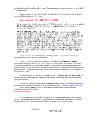 nos hubiera gustado ampliar más el tema. Esperamos poder volver a proponer la actividad
el próximo curso.
Os recordamos que si queréis seguir siendo socios, sería importante que hicierais el
ingreso en la nueva cuenta del ampa:
Banco Sabadell 0081 5255 05 0001093213
La cuota anual por familia sigue siendo e 20€. Entregando el recibo en secretaria antes
20 de septiembre, os podéis beneficiar de una agenda gratis por familia o un
escudo para el uniforme.
AVISO IMPORTANTE: el Banco Sabadell (como otros) ha cambiado las
condiciones de las comisiones, por lo que a las personas que hagan un
ingreso en efectivo en la oficina bancaria, les cobrarán 2 € de comisión. Si
queréis ahorraros ese dinero, haced transferencia bancaria, o dadnos
vuestro número de cuenta, en el correo del ampa, para que os lo pasemos a
primeros de septiembre. En la primera semana de clase, tendremos unas
horas al día para atenderos y poder hacer efectivo el pago en la oficina del
ampa para los que prefiráis hacerlo en persona. Ya os informaremos al
respecto. Los que queráis, además estaremos a vuestra disposición en la
fiesta del ampa del 24 de junio, por si alguien quiere hacer ya el pago del
próximo año.
Como todos los años mantenemos nuestra presencia en el consejo escolar, con
nuestro representante Miguel Ángel Urbanos.
Como ya sabéis, para el curso próximo, las actividades extraescolares no
dependerán del ayuntamiento, por lo que somos las ampas de los dos centros públicos las
que nos haremos cargo. Se contratarán empresas y personas autónomas que impartirán
dichas actividades, que se llevarán a cabo a partir de octubre, de las cuales os informaremos
próximamente. Os podemos adelantar, que los socios tendrán una rebaja en la cuota de la
actividad que elijan.
El próximo curso, se convocarán elecciones a la junta directiva del ampa. Os
rogamos que lo penséis y podáis presentaros muchos a esta convocatoria. Se informará a
principios de curso.
Por último, recordad que tenemos un correo electrónico que podéis utilizar para
mandarnos las preguntas o comentarios que veáis necesarios: ampaelsol.meco@gmail.com.
Y una página web en la que se informa de todo lo que necesitéis: fichas de
inscripción, cursos, actividades...
http: //ampaelsol.es.tl
Por nuestra parte, nada más. Os deseamos que paséis unas felices vacaciones de
verano y que podamos encontrarnos el próximo curso. Animaos los que podáis a empeñar
vuestro tiempo libre y el que no es tan libre en la educación de vuestros hijos.
Un saludo
AMPA “EL SOL”
 