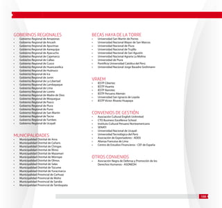 100 
Gobiernos Regionales 
• Gobierno Regional de Amazonas 
• Gobierno Regional de Ancash 
• Gobierno Regional de Apurímac 
• Gobierno Regional de Aarequipa 
• Gobierno Regional de Ayacucho 
• Gobierno Regional de Cajamarca 
• Gobierno Regional de Callao 
• Gobierno Regional de Cusco 
• Gobierno Regional de Huancavelica 
• Gobierno Regional de Huánuco 
• Gobierno Regional de Ica 
• Gobierno Regional de Junín 
• Gobierno Regional de La Libertad 
• Gobierno Regional de Lambayaque 
• Gobierno Regional de Lima 
• Gobierno Regional de Loreto 
• Gobierno Regional de Madre de Dios 
• Gobierno Regional de Moquegua 
• Gobierno Regional de Pasco 
• Gobierno Regional de Piura 
• Gobierno Regional de Puno 
• Gobierno Regional de San Martín 
• Gobierno Regional de Tacna 
• Gobierno Regional de Tumbes 
• Gobierno Regional de Ucayali 
Municipalidades 
• Municipalidad Distrital de Anra 
• Municipalidad Distrital de Cañaris 
• Municipalidad Distrital de Chingas 
• Municipalidad Distrital de Íllimo 
• Municipalidad Distrital de Mazamari 
• Municipalidad Distrital de Mórrope 
• Municipalidad Distrital de Olmos 
• Municipalidad Distrital de Salas 
• Municipalidad Distrital de Túcume 
• Municipalidad Distrital de Yuracmarca 
• Municipalidad Provincial de Carhuaz 
• Municipalidad Provincial de Moho 
• Municipalidad Provincial de Sandia 
• Municipalidad Provincial de Tambopata 
Becas Haya de la Torre 
• Universidad San Martín de Porres 
• Universidad Nacional Mayor de San Marcos 
• Universidad Nacional de Piura 
• Universidad Nacional de Trujillo 
• Universidad Nacional de San Agustín 
• Universidad Nacional Agraria La Molina 
• Universidad de Piura 
• Pontificia Universidad Católica del Perú 
• Universidad Nacional Jorge Basadre Grohmann 
VRAEM 
• IESTP Cibertec 
• IESTP Huanta 
• IESTP Iberotec 
• IESTP Peruano Alemán 
• Universidad San Ignacio de Loyola 
• IESTP Víctor Álvarez Huapaya 
Convenios de Gestión 
• Asociación Cultural English Unlimited 
• CTO Business Excellence School 
• Instituto Cultural Peruano Norteamericano 
• SENATI 
• Universidad Nacional de Ucayali 
• Universidad Tecnológica del Perú 
• Asociación de Exportadores - ADEX 
• Alianza Francesa de Lima 
• Centro de Estudios Financieros - CEF de España 
Otros Convenios 
• Asociación Negra de Defensa y Promoción de los 
Derechos Humanos - ASONEDH 
 