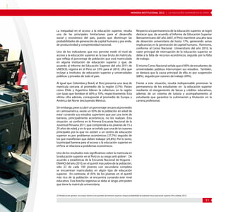MEMORIA INSTITUCIONAL 2012 | LA EDUCACIÓN SUPERIOR EN EL PERÚ 
11 
La inequidad en el acceso a la educación superior, resulta 
una de las principales limitaciones para el desarrollo 
social y económico del país, puesto que disminuye las 
probabilidades de generación de capital humano y por ende, 
de productividad y competitividad nacional. 
Uno de los indicadores que nos permite medir el nivel de 
acceso a la educación superior es la tasa bruta de matrícula, 
que refleja el porcentaje de población que está matriculada 
en alguna institución de educación superior y que, de 
acuerdo al Informe de Educación Superior del año 2011 de 
UNESCO, registra en el Perú un 35% para el 2010; cifra que 
incluye a institutos de educación superior y universidades 
públicas y privadas de todo el país. 
Al igual que Colombia y Brasil, el Perú presenta una tasa de 
matrícula cercana al promedio de la región (37%). Países 
como Chile y Argentina lideran la cobertura en la región 
con tasas que bordean el 60% y 70%, respectivamente. Esta 
última cifra además, corresponde al promedio de Europa y 
América del Norte (excluyendo México). 
Sin embargo, pese a cubrir un porcentaje cercano al promedio 
en Latinoamérica, existe un 65% de la población en edad de 
estar cursando sus estudios superiores que por una serie de 
barreras, principalmente económicas, no los realizan. Esta 
situación se confirma en la Primera Encuesta Nacional de la 
Juventud Peruana 2011, que comprende a los jóvenes de 15 a 
29 años de edad, y en la que se señala que una de las razones 
principales por la que no asisten a un centro de educación 
superior es por problemas económicos (37,7%) seguido de 
los que manifiestan que deben trabajar (24,8%). Por lo tanto, 
la principal barrera para el acceso a la educación superior en 
el Perú se relaciona a problemas económicos. 
Uno de los resultados más significativos sobre la matrícula en 
la educación superior en el Perú es su sesgo anti-pobre2. De 
acuerdo a estadísticas de la Encuesta Nacional de Hogares - 
ENAHO del año 2010, en el quintil más pobre de la población, 
sólo 22 de cada 100 jóvenes con secundaria completa 
se encuentran matriculados en algún tipo de educación 
superior. En contraste, el 45% de los jóvenes en el quintil 
más rico de la población se encuentra cursando este nivel 
educativo. Esta brecha regresiva se debe al sesgo anti-pobre 
que tiene la matrícula universitaria. 
Respecto a la permanencia de la educación superior, se logró 
destacar que, de acuerdo al Informe de Educación Superior 
Iberoamericano del año 2007, el Perú mantiene una alta tasa 
de deserción universitaria de hasta 17%, generando serias 
implicancias en la generación de capital humano. Asimismo, 
conforme al Censo Nacional Universitario del año 2010, la 
razón principal de interrupción de la educación superior, se 
debe a la falta de recursos económicos, seguido por la falta 
de trabajo. 
El mismo Censo Nacional señala que el 40% de estudiantes de 
universidades públicas interrumpen sus estudios. También, 
se destaca que la causa principal de ello, es por suspensión 
(68%), seguido por razones de trabajo (49%). 
Frente a esta situación, resulta indispensable promover la 
permanencia de los estudiantes en la educación superior 
mediante el otorgamiento de becas y créditos educativos, 
además de un sistema de tutoría y acompañamiento al 
estudiante que garantice la culminación y titulación en la 
carrera profesional. 
[2] Tendencia de generar una mayor brecha a los quintiles de menores ingresos (mayor probabilidad de pobreza) hacia educación superior (Pro calidad, 2012). 
 