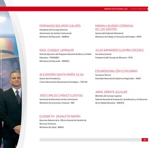 MEMORIA INSTITUCIONAL 2012 | CONSEJO DIRECTIVO 
27 
FERNANDO BOLAÑOS GALDÓS 
Presidente del Consejo Directivo 
Viceministro de Gestión Institucional 
Ministerio de Educación - MINEDU 
RAÚL CHOQUE LARRAURI 
Director Ejecutivo del Programa Nacional de Becas y Crédito 
Educativo - PRONABEC 
Ministerio de Educación - MINEDU 
ALEJANDRO SANTA MARÍA SILVA 
Asesor de la Presidencia 
Centro Nacional de Planeamiento Estratégico - CEPLAN 
JOSÉ CARLOS CHÁVEZ CUENTAS 
Sectorista de Educación Inicial e Inversiones 
Ministerio de Economía y Finanzas - MEF 
ELIZABETH ZAVALETA NAPÁN 
Ejecutiva Adjunta de la Oficina General de Gestión de 
Recursos Humanos 
Ministerio de Salud - MINSA 
MIRIAN LOURDES CÓRDOVA 
DE LOS SANTOS 
Asesora del Gabinete Ministerial 
Ministerio de Trabajo y Promoción del Empleo - MTPE 
JULIO ARMANDO GUZMÁN CÁCERES 
Secretario General 
Presidencia del Consejo de Ministros - PCM 
EDUARDO BALLÓN ECHEGARAY 
Secretario Técnico 
Asamblea Nacional de Gobiernos Regionales - ANGR 
JAIME ZÁRATE AGUILAR 
Miembro del Consejo Superior 
Sistema Nacional de Evaluación, Acreditación y Certificación 
de la Calidad Educativa - SINEACE 
 