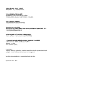 EMMA PATRICIA SALAS O´BRIEN 
MINISTRA DE EDUCACIÓN DEL PERÚ 
FERNANDO BOLAÑOS GALDÓS 
VICEMINISTRO DE GESTIÓN INSTITUCIONAL 
PRESIDENTE DEL CONSEJO DIRECTIVO DEL PRONABEC 
RAÚL CHOQUE LARRAURI 
DIRECTOR EJECUTIVO DEL PRONABEC 
MEMORIA INSTITUCIONAL 
PROGRAMA NACIONAL DE BECAS Y CRÉDITO EDUCATIVO - PRONABEC 2012 
PRIMERA EDICIÓN, LIMA 2013 
EQUIPO TÉCNICO Y COORDINACIÓN EDITORIAL: 
Oficina de Prensa y Comunicaciones del PRONABEC 
© Programa Nacional de Becas y Crédito Educativo - PRONABEC 
Calle El Comercio N° 193 - San Borja, Lima, Perú 
Teléfono: 6155800 
www.pronabec.gob.pe 
Impreso por: 
Todos los derechos reservados. Prohibida la reproducción de este documento por 
cualquier medio, total o parcialmente, sin permiso previo. 
Hecho el depósito legal en la Biblioteca Nacional del Perú: 
Impreso en Lima - Perú 
 
