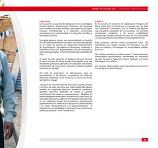 MEMORIA INSTITUCIONAL 2012 | COMPONENTE DE PREGRADO: BECAS 
45 
Honduras 
Se ha suscrito un acuerdo de colaboración con la prestigiosa 
Escuela Agrícola Panamericana Zamorano de Honduras, 
con el objetivo de aunar esfuerzos para potenciar el capital 
humano, contribuyendo a la educación universitaria, 
promoviendo la competitividad y el desarrollo científico y 
tecnológico del país. 
Se espera apoyar a jóvenes que encontrándose en situación 
de vulnerabilidad económica accedan a estudios de pregrado 
en el campo de carreras de Agronomía; Administración 
de Agronegocios; Agroindustria Alimentaria; Ambiente y 
Desarrollo; entre otras especialidades, a fin de desarrollar y 
potenciar capacidades en temas de desarrollo sostenible del 
Perú. 
A través de este convenio, el gobierno peruano financia 
el costo de hasta 50 becas anuales de pregrado para que 
estudiantes peruanos egresados de educación secundaria, 
provenientes de instituciones educativas públicas puedan 
continuar sus estudios. 
Del total de postulantes se seleccionaron, para ser 
entrevistados, a 58 jóvenes provenientes de Abancay, 
Ayacucho, Cajamarca, Cusco, Huánuco, Ica, Junín, Lima, Puno, 
San Martín y Ucayali. 
Zamorano es una institución de educación superior, privada 
y sin fines de lucro, que tiene por misión desarrollar líderes, 
basados en programas rigurosos, excelencia académica, 
aprender haciendo, desarrollo de valores y carácter, 
contribuyendo al progreso socioeconómico. Mediante un 
intenso programa universitario residencial de cuatro años, los 
graduados se incorporan plenamente a procesos de desarrollo 
en sus respectivos países de procedencia, aprovechando 
rápidamente de los frutos de una educación contextualizada 
a la región latinoamericana y el panamericanismo. El 
liderazgo de sus graduados es reconocido por instituciones 
públicas y privadas a nivel internacional. 
Francia 
Se ha suscrito el Convenio de Colaboración Programa de 
Becas entre Perú y Francia, por un periodo de tres años 
con renovación automática, con la finalidad de permitir 
que estudiantes egresados de la secundaria, con excelente 
rendimiento académico y de escasas posibilidades 
económicas, estudien durante tres años en una universidad 
de ese país europeo hasta obtener el bachillerato francés. 
Este programa permite enviar anualmente hasta 150 
estudiantes para realizar estudios de licenciatura en tres 
años en Ciencias y Tecnologías en universidades públicas 
francesas. 
Del total de postulantes, se seleccionaron 22 jóvenes para ser 
entrevistadas personalmente, provenientes de Amazonas, 
Ancash, Ayacucho, Cajamarca, Cusco, Huánuco, Ica, Lima, 
Moquegua, Puno y Tacna. 
Los becarios seleccionados serán preparados, previamente a 
su partida, en el idioma francés. 
 