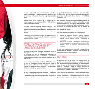 MEMORIA INSTITUCIONAL 2012 | PRINCIPALES FUNCIONARIOS 
63 
acuerdo a la demanda laboral existente en el país. Para 
ofrecer más beneficios y excelencia educativa, se han suscrito 
convenios con instituciones educativas de prestigio de todo 
el país. 
Durante el año 2012, se financió a 171 becados en 11 
institutos superiores tecnológicos públicos y 35 becarios en 
cuatro universidades públicas. 
Esta beca cubre los costos de admisión, matrícula y de 
enseñanza; asimismo, cubre alojamiento, movilidad local, 
alimentación y los materiales de estudio requeridos para 
el buen desempeño de las actividades académicas de los 
becados. 
Como parte de los convenios suscritos con dichos institutos 
y universidades, el desempeño académico de los becados es 
monitoreado cada 2 meses. 
BECA PLATAFORMA DE MOVILIDAD 
ESTUDIANTIL Y ACADÉMICA DE 
LA ALIANZA DEL PACÍFICO 
La Alianza del Pacífico, es un bloque regional que agrupa a 
Chile, Colombia, México y Perú. Se constituye formalmente 
en junio de 2012, con la finalidad de profundizar la 
integración económica entre sus miembros y consolidarse 
como una plataforma hacia otras regiones, en especial hacia 
el Asia Pacífico. 
En ese sentido, se constituye la Alianza del Pacífico como 
un área de integración profunda para avanzar hacia la 
libre circulación de bienes, servicios, capitales y personas e 
impulsar un mayor crecimiento, desarrollo y competitividad 
de las economías de sus países miembros. 
En el marco de esta alianza, se ha establecido el programa 
de becas Plataforma de Movilidad Estudiantil y Académica 
de la Alianza del Pacífico. Tiene como propósito contribuir 
a la formación de capital humano avanzado, mediante el 
otorgamiento de becas de manera recíproca y en términos 
de igualdad entre los países miembros, para el intercambio 
de estudiantes de licenciatura, doctorado y de profesores, 
para iniciar estudios o actividades docentes a partir del año 
académico 2013. 
Este programa posibilita la movilidad de alumnos que se 
encuentren matriculados en alguna universidad peruana 
a nivel pregrado. Para ello, deben haber aprobado, como 
mínimo, la mitad de la carrera. Tal beneficio alcanza también 
a alumnos de doctorado, así como para la pasantía de 
docentes, quienes contarán con becas integrales otorgadas 
por los países de destino. 
Las áreas de interés establecidas por el programa son: 
• A nivel de pregrado: negocios, finanzas, comercio 
internacional, relaciones internacionales, administración 
pública, ciencia política, ciencia y tecnología, e 
ingenierías. 
• A nivel de doctorado o intercambio de profesores: 
ciencias exactas, economía, medio ambiente, cambio 
climático, ciencia y tecnología, ciencias sociales y 
humanas. 
La beca tiene una duración de un periodo o ciclo académico 
para el nivel de pregrado y hasta dos para los niveles de 
doctorado, docentes o investigadores. 
BECA PERÚ 
En agosto de 2012, el PRONABEC crea la Beca Especial de 
gestión de la cooperación nacional denominada Beca Perú 
con la finalidad de canalizar las becas de responsabilidad 
social donadas por las instituciones educativas superiores 
públicas y privadas, a favor de jóvenes egresados o 
estudiantes de instituciones educativas públicas, privadas de 
gestión pública, privadas o parroquiales. 
Todos ellos con alto rendimiento académico y pertenecientes 
a zonas de pobreza o pobreza extrema, para que puedan 
acceder, permanecer y culminar estudios técnicos, técnico 
profesionales y cursos cortos. Con esto se busca contribuir al 
 