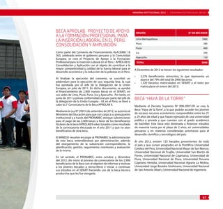 MEMORIA INSTITUCIONAL 2012 | COMPONENTE ESPECIALES: BECAS 
67 
BECA APROLAB. PROYECTO DE APOYO 
A LA FORMACIÓN PROFESIONAL PARA 
LA INSERCIÓN LABORAL EN EL PERÚ: 
CONSOLIDACIÓN Y AMPLIACIÓN 
Como parte del Convenio de Financiamiento ALA/2006/ 18 
363, celebrado entre el gobierno peruano y la Comunidad 
Europea, se crea el Proyecto de Apoyo a la Formación 
Profesional para la Inserción Laboral en el Perú - APROLAB II: 
Consolidación y Aplicación con el objeto de contribuir a la 
mayor competitividad y calidad de la fuerza laboral para el 
desarrollo económico y la reducción de la pobreza en el Perú. 
Al finalizar la ejecución del convenio, se suscribió un 
addendum para la ejecución de una segunda fase, la cual 
fue aprobada por el Jefe de la Delegación de la Unión 
Europea, en julio de 2011. En dicho documento, se aprobó 
el financiamiento de 2,900 nuevas becas en el SENATI, en 
sus sedes de Lima, Piura, Puno, Ica y Ayacucho. Por tanto, en 
junio de 2011 y previa conformidad oral por parte del jefe de 
la delegación de la Unión Europea - UE en el Perú, se llevó a 
cabo la 2° Convocatoria de la Beca APROLAB II. 
Mediante la Ley N° 29914 de setiembre de 2012, se autoriza al 
Ministerio de Educación para que con cargo a su presupuesto 
institucional y a través del PRONABEC otorgue subvenciones 
para el pago de las 2,900 becas a favor de los beneficiarios 
titulares de la beca APROLAB II seleccionados como resultado 
de la convocatoria efectuada en el año 2011 y que no sean 
beneficiarios de otra beca. 
El MINEDU resuelve encargar al PRONABEC la administración 
de esta beca, entendiéndose por administración, además 
del otorgamiento de la subvención correspondiente, la 
planificación, gestión, seguimiento, monitoreo y evaluación 
de la misma. 
En tal sentido, el PRONABEC, entre octubre y diciembre 
del 2012, dio inicio al proceso de convocatoria de los 2,900 
beneficiarios de la Beca con el objetivo de informar y motivar 
a los jóvenes becados a reinscribirse e iniciar o continuar 
sus estudios en el SENATI haciendo uso de la beca técnico 
productiva que les fue otorgada. 
Región N° de becados 
Lima Metropolitana 1860 
Piura 280 
Puno 400 
Ica 240 
Ayacucho 120 
Total 2900 
A Diciembre de 2012 se tienen los siguientes resultados: 
• 2,276 beneficiarios reinscritos, lo que representa un 
avance del 79% del total de 2900 becarios. 
• 1,320 becarios matriculados en SENATI y el resto por 
matricularse en enero del 2013. 
BECA “HAYA DE LA TORRE” 
Mediante el Decreto Supremo Nº 008-2007-ED se crea la 
Beca “Haya de la Torre”, a la que podrán acceder los jóvenes 
de escasos recursos económicos comprendidos entre los 21 
y 29 años de edad y que hayan egresado de una universidad 
pública o privada y que cuenten con el grado académico 
de bachiller. Esta beca está destinada a financiar estudios 
de maestría hasta por el plazo de 2 años, en universidades 
peruanas y en materias consideradas prioritarias para el 
desarrollo científico y tecnológico del país. 
Al año 2012, existen 123 becados provenientes de todo 
el país y que cursan posgrados en la Pontificia Universidad 
Católica del Perú, Universidad Nacional Mayor de San Marcos, 
Universidad Nacional de Trujillo, Universidad San Martín de 
Porres, Universidad Nacional de Cajamarca, Universidad de 
Piura, Universidad Nacional de Piura, Universidad Peruana 
Cayetano Heredia, Universidad Nacional Agraria La Molina, 
Universidad Jorge Basadre Grohmann, Universidad Nacional 
de San Antonio Abad y Universidad Nacional de Ingeniería. 
 