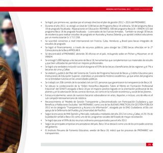 • Se logró, por primera vez, aprobar por el consejo directivo el plan de gestión 2012 – 2016 del PRONABEC. 
• Durante el año 2012, se otorgó un total de 5108 becas del Programa Beca 18 ordinaria, 50 del programa Beca 
18 de pregrado focalizada - Reparaciones en Educación: REPARED, 500 del programa Beca18 – VRAEM, 633 del 
programa Beca 18 de pregrado focalizada - Licenciados de las Fuerzas Armadas. También se otorgó 30 becas 
de excelencia para realizar estudios de posgrado en Australia y Nueva Zelanda y se aprobó créditos educativos 
por un monto total de S/.1’717,358. 
• Se suscribió convenios a nivel internacional con Francia, Cuba, Honduras y Brasil para becas integrales de 
75 
estudios de pregrado. 
• Se logró el financiamiento, a través de recursos públicos, para otorgar las 2,900 becas ofrecidas en la 2° 
Convocatoria de la Beca APROLAB II. 
• Se descentralizó el PRONABEC abriendo 30 oficinas en el país, incluyendo sedes en Pichari y Mazamari, en el 
VRAEM. 
• Se entregó 5,000 laptops a los becarios de Beca 18, herramientas que complementan sus materiales de estudio 
y que bien utilizadas les permitirá ser mejores profesionales. 
• Se logró una verdadera inclusión social al otorgarse el 93% de las becas a beneficiarios de las regiones y el 7% a 
becarios de Lima y Callao. 
• Se elaboró y publicó del Plan del Sistema de Tutoría del Programa Nacional de Becas y Crédito Educativo para 
Instituciones de Educación Superior, creándose un precedente histórico académico, ya que antes del programa 
no se brindaban tutorías en las universidades públicas. 
• Se trabajó con 208 comités de la sociedad civil con 631 personas que garantizaron la transparencia de Beca 18. 
• Se obtuvo la condecoración de la “Orden Honorífica Alejandro Tabini al Mérito en Formación Profesional 
Industrial” del SENATI otorgada a Beca 18 por el impacto positivo logrado en la orientación profesional de los 
jóvenes y en la valorización de las carreras técnicas, así como en la inclusión económica y social de los jóvenes. 
• Extracurricularmente, varios de nuestros becarios sobresalieron en artes, deportes, e incluso, uno de ellos es el 
sub campeón latinoamericano de robótica. 
• Reconocimiento al “Modelo de Gestión Transparente y Descentralizado con Participación Ciudadana y que 
Beneficia a Poblaciones Excluidas” del PRONABEC como una de las BUENAS PRÁCTICAS EN GESTIÓN PÚBLICA 
2012 en la categoría “Transparencia y Acceso a la Información”, otorgado por la ONG Ciudadanos al Día con 
apoyo de la Defensoría del Pueblo y la Universidad del Pacífico. 
• Según la encuesta de IMA Opinión y Mercado, realizada a mediados del año 2012 en Lima y Callao, el 29.1% de 
la población señaló a Beca 18, como uno de los programas sociales del Estado de mayor recordación. 
• Se logró ejecutar el 99% de los recursos ordinarios presupuestados para el año 2012. 
• Según las principales empresas encuestadoras del país, Beca 18 se destacó como uno de los principales aciertos 
del gobierno. 
• El Instituto Peruano de Fomento Educativo, veedor de Beca 18, indicó que los procesos de PRONABEC son 
transparentes. 
MEMORIA INSTITUCIONAL 2012 | LOGROS ALCANZADOS 
 