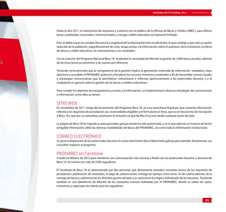 MEMORIA INSTITUCIONAL 2012 | TRANSPARENCIA 
Hasta el año 2011, el mecanismo de respuesta y contacto con el público de la Oficina de Becas y Crédito (OBEC), para ofrecer 
becas canalizadas, nacionales e internacionales, y otorgar crédito educativo era bastante limitado. 
Esto se debía a que sus canales, frecuencia y magnitud de la información eran insuficientes, lo que condujo a que solo un sector 
reducido de la población, específicamente de Lima, tenga acceso a la información sobre el quehacer de la institución, la oferta 
de becas y crédito educativo, las convocatorias y sus resultados. 
Con la creación del Programa Nacional Beca 18 se planteó la necesidad de difundir la gestión de 5,000 becas anuales, además 
de las otras becas ya existentes y las nuevas por ofrecerse. 
Teniendo como principio que la transparencia de la gestión implica la generación sostenida de información verdadera, clara, 
oportuna y accesible; el PRONABEC potenció y fortaleció los recursos humanos y materiales a fin de desarrollar nuevos canales 
y estrategias comunicativas que le permitieran comunicarse e informar oportunamente a los potenciales becarios y a la 
ciudadanía en general sobre la gestión de las becas y créditos educativos. 
Para cumplir los objetivos de transparencia y acceso a la información, se implementaron diversas estrategias de comunicación 
e información, entre ellas se tienen: 
Sitio web 
En noviembre de 2011, luego del lanzamiento del Programa Beca 18, se crea www.beca18.gob.pe, que contenía información 
referida a los requisitos de postulación, las universidades elegibles y el formulario en línea, que es el mecanismo de inscripción 
a Beca 18 y que por su naturaleza, promueve la inclusión ya que facilita el acceso desde cualquier parte del país. 
La página de Beca 18 ha migrado a www.pronabec.gob.pe donde ha sido potenciada, y en la que además se muestra de forma 
amigable información sobre las diversas modalidades de becas del PRONABEC, así como toda la información institucional. 
Correo electrónico 
Se pone a disposición de los potenciales becarios el correo electrónico beca18@minedu.gob.pe para atender, diariamente, sus 
consultas respecto al programa. 
PRONABEC en Facebook 
Creado en febrero de 2012 para mantener una comunicación más cercana y fluida con los potenciales becarios y becarios de 
Beca 18. Se cuenta con más de 5500 seguidores. 
El Facebook de Beca 18 es administrado por dos personas que diariamente atienden consultas acerca de los requisitos de 
postulación, publicación de resultados, el pago de subvenciones, entrega de laptops, entre otros. Se da cuenta además, de la 
entrega de becas y subvenciones en distintos puntos del país y se comunican los logros individuales de los becarios. Facebook 
también es una plataforma de difusión de las campañas masivas realizadas por el PRONABEC, donde se suben los spots, 
entrevistas y reportajes de interés para los seguidores. 
83 
 