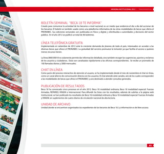 MEMORIA INSTITUCIONAL 2012 | TRANSPARENCIA 
Boletín semanal “Beca 18 te informa” 
Creado para comunicar la actividad de los becarios a nivel nacional, es un medio que evidencia el día a día del accionar de 
los becarios. El boletín es también usado como una plataforma informativa de las otras modalidades de becas que oferta el 
PRONABEC. Sus ediciones semanales son publicadas en físico y digital, y distribuidas a autoridades y decisores del sector 
público. En el año 2012 se publicó un total de 46 boletines. 
Línea telefónica gratuita 
Implementada en setiembre de 2012 ante la creciente demanda de jóvenes de todo el país, interesados en acceder a las 
diversas becas que ofrece el PRONABEC. La gratuidad del servicio promueve la inclusión ya que facilita el acceso a quienes 
menos recursos tienen. 
La línea 0800 00018 no solamente permite dar información detallada, sino también recoger las sugerencias, aportes y reclamos 
de los usuarios y ciudadanos. Estos son canalizados rápidamente a las oficinas correspondientes. Se recibe un promedio de 
100 llamadas diarias y 2000 mensuales. 
Chat en línea 
Como parte del proceso interactivo de atención al usuario, se ha implementado desde el mes de noviembre el chat en línea, 
como un canal alterno de comunicación directa con los usuarios. El chat atiende siete canales, seis de los cuales corresponden 
a las modalidades de becas que ofrece el PRONABEC y uno destinado a atender consultas generales. 
Publicación de resultados 
Beca 18 ha convocado cinco procesos en el año 2012: Beca 18 modalidad ordinaria; Beca 18 modalidad especial: Fuerzas 
Armadas, REPARED, VRAEM e Internacional. Para difundir las listas con los resultados, además de subirlas a la página web 
institucional, se han publicado los resultados de Beca 18 modalidad ordinaria y Beca 18 modalidad especial: Fuerzas Armadas 
y VRAEM, en suplementos de cuatro diarios de circulación nacional de alta lectoría. 
Unidad de Archivo 
Unidad donde se encuentran organizados los expedientes de los becarios de Beca 18. La información es de libre acceso. 
85 
 