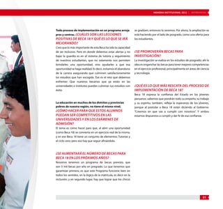 MEMORIA INSTITUCIONAL 2012 | ENTREVISTAS 
91 
Todo proceso de implementación en un programa arroja 
pros y contras. ¿Cuáles son las lecciones 
positivas de Beca 18 y qué es lo que se irá 
mejorando? 
Creo que lo más importante de esta Beca ha sido la capacidad 
de ser inclusivo. Pero en donde debemos estar alertas y no 
bajar la guardia es en el sistema de tutoría y seguimiento 
de nuestros estudiantes, que no solamente nos permiten 
brindarles una oportunidad, sino ayudarles a que esa 
oportunidad se haga realidad. Es decir, evitamos el abandono 
de la carrera asegurando que culminen satisfactoriamente 
los estudios que han escogido. Ése es el reto que debemos 
enfrentar: Que nuestros becarios que ya están en las 
universidades e institutos puedan culminar sus estudios con 
éxito. 
La educación en muchos de los distritos y provincias 
pobres de nuestra región, no tiene el mismo nivel. 
¿Cómo hacer para que estos alumnos 
puedan ser competitivos en las 
universidades y en los exámenes de 
admisión? 
El tema es cómo hacer para que, al abrir una oportunidad 
(como Beca 18) se convierta en un ejercicio real de la misma, 
y en eso Beca 18 tiene un conjunto de elementos: Tutorías y 
el ciclo cero; pero eso hay que seguir afinándolo. 
¿Se aumentará el número de becas para 
Beca 18 en los próximos años? 
Nosotros tenemos un programa de becas previsto, que 
son 5 mil becas por año en pregrado. Lo que tenemos que 
garantizar primero, es que este Programa funcione bien en 
todos los sentidos, en la lógica de la matrícula, es decir en la 
inclusión; y en segundo lugar, hay que lograr que los chicos 
se gradúen; entonces lo veremos. Por ahora, la ampliación se 
está haciendo por el lado de posgrado, como una oferta para 
los estudiantes. 
¿Se promoverán becas para 
investigación? 
La investigación se realiza en los estudios de posgrado; ahí la 
idea es enganchar las becas para tener mejores competencias 
en el ejercicio profesional, principalmente en áreas de ciencia 
y tecnología. 
¿Qué es lo que más rescata del proceso de 
implementación de Beca 18? 
Beca 18 expresa la confianza del Estado en los jóvenes 
peruanos; sabemos que pondrán todo su empeño, su trabajo 
y su espíritu; también, refleja la esperanza de los jóvenes, 
porque al postular a Beca 18 están diciendo al Gobierno: 
“Creemos en que vas a cumplir con nosotros”. Y ambos 
estamos dispuestos a cumplir y dar fe de esa confianza. 
 