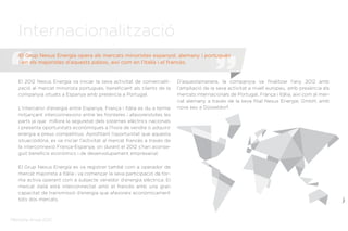 Memòria Anual 2012
Internacionalització
El 2012 Nexus Energía va iniciar la seva activitat de comercialit-
zació al mercat minorista portuguès, beneficiant als clients de la
companyia situats a Espanya amb presència a Portugal.
L’intercanvi d’energia entre Espanya, França i Itàlia es du a terme
mitjançant interconnexions entre les fronteres i afavoreixtotes les
parts ja que millora la seguretat dels sistemes elèctrics nacionals
i presenta oportunitats econòmiques a l’hora de vendre o adquirir
energia a preus competitius. Aprofitant l’oportunitat que aquesta
situaciódóna, es va iniciar l’activitat al mercat francès a través de
la interconnexió França-Espanya, on durant el 2012 s’han aconse-
guit beneficis econòmics i de desenvolupament empresarial.
El Grup Nexus Energía es va registrar també com a operador de
mercat majorista a Itàlia i va començar la seva participació de for-
ma activa operant com a subjecte venedor d’energia elèctrica. El
mercat italià està interconnectat amb el francès amb una gran
capacitat de transmissió d’energia que afavoreix econòmicament
tots dos mercats.
D’aquestamanera, la companyia va finalitzar l’any 2012 amb
l’ampliació de la seva activitat a nivell europeu, amb presència als
mercats internacionals de Portugal, França i Itàlia, així com al mer-
cat alemany a través de la seva filial Nexus Energie, GmbH, amb
nova seu a Düsseldorf.
El Grup Nexus Energía opera als mercats minoristes espanyol, alemany i portuguès
i en els majoristes d’aquests països, així com en l’italià i el francès.
 