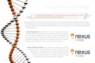Memòria Anual 2012
Està encapçalat per la matriu Nexus Energía, que va ser creada l’any 2000 i que està participada per gaire-
bé 40 empreses distribuïdores elèctriques espanyoles. Actualment, el Grup Nexus Energía té una plantilla
de més de 200 persones, repartides entre Espanya i Alemanya, i gestiona un volum d’energia de gairebé
10.000 GWh/any.
- Nexus Energía S.A.; Societat matriu del grup, especialitzada en la
compra-venda d’energia elèctrica, gas natural i altres serveis relacio-
nats, per a llars, empreses o multipunts, a més de la representació de
productors al mercat majorista i altres productes i serveis per facili-
tar la gestió de plantes de generació. Opera principalment a Espanya
i Portugal, però també als mercats majoristes italià i francès.
- Nexus Energie, GmbH; Filial alemanya adquirida per Nexus
Energía al febrer de 2011, especialitzada en la comercialització
d’electricitat i gas natural a pimes i grans empreses al país
germànic des de 1999. A més, des de 2012, representa pro-
ductors de règim especial al mercat majorista. Es basa
principalment en la comercialització de biogàs.
El Grup Nexus Energía és un conjunt d’empreses dedicades a cobrir
totes les necessitats del sector energètic..
Memòria Anual 2012
Grup Nexus Energía
 