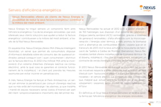 7pàg.
Serveis d’eficiència energètica
Nexus Energía ha tingut sempre un compromís ferm amb
l’eficiència energètica i l’ús de les energies renovables i per això
ofereixals seus clients solucions que ajuden a reduir la factura
energètica i contribueixen a la millora del medi ambient, a tra-
vés de la filial Nexus Renovables.
En aquesta línia Nexus Energía ofereix MIA (Mesura Intel•ligent
Assistida), un servei que permet als consumidors disposar
d’informació detallada sobre els consums des de qualsevol or-
dinador, perquè coneguin com i quan consumeixen i disminuir
així la factura elèctrica. El 2012 s’ha millorat MIA amb la incor-
poració d’un sistema d’alarmes d’energia reactiva via correu
electrònic ,amb la qual cosa es garanteix el correcte funcio-
nament de la instal•lació, i el client pot prendre les mesures
oportunes per evitar incórrer en penalitzacions.
A més, Nexus Energía ha llançat el Pack Antireactiva, un ser-
vei per eliminar la penalització per consum d’energia reactiva
que va més enllà del monitoratge i les alarmes, ja que instal•la
i manté els equips necessaris sense costos d’inversió per part
del client i proporcionaestalvis importants des del primer dia.
Nexus Renovables ha actuat el 2012 com a gestor energètic
de 150 habitatges que disposen d’un sistema de calefacció i
d’aigua calenta sanitària (ACS) centralitzat, gràcies a sistemes
de generació renovables i d’alta eficiència com la microcoge-
neración i l’energia solar tèrmica, a més promou la biomassa
com a alternativa als combustibles fòssils i espera que en el
transcurs de 2013 iniciï la seva activitat la nova planta de fabri-
cació de *pellets a Caldes de Montbui (Barcelona). Nexus Re-
novables també ofereix instal•lacions de biomassa tèrmica i fa
el disseny, instal•lació, i fins i tot el finançament, mitjançant un
contracte de venda d’energia (Empresa de Serveis Energètics).
El 2013 Nexus Renovables espera que es concretin les prime-
res iniciatives respecte a altres projectes que es troben en fase
d’estudi com l’autoconsum elèctric mitjançant tecnologies re-
novables i el vehicle elèctric. La companyia està convençuda
que, malgrat que actualment hi ha barreres per al seu desen-
volupament i expansió, seran models de negoci rellevants en
el futur.
En definitiva, el Grup Nexus Energía persisteix en la seva apos-
ta ferma per l’eficiència energètica i les energies renovables.
Nexus Renovables ofereix als clients de Nexus Energía la
possibilitat de reduir la seva factura energètica i contribuir a
la millora del medi ambient.
¿Què fem?
 