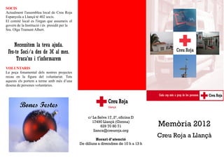 SOCIS
Actualment l'assemblea local de Creu Roja
Espanyola a Llançà té 402 socis.
El comitè local es l'òrgan que assumeix el
govern de la Institució i és presidit per la
Sra. Olga Tramunt Albert.



    Necessitem la teva ajuda.
 Fes-te Soci/a des de 3€ al mes.
      Truca'ns i t’informarem
VOLUNTARIS
La peça fonamental dels nostres projectes
recau en la figura del voluntariat. Tots
aquests els portem a terme amb més d’una
desena de persones voluntàries.




         Bones Festes
                                                    c/ La Selva 17, 2º, oficina D
                                                      17490 Llançà (Girona)
                                                           629 70 80 71                Memòria 2012
                                                       llanca@creuroja.org

                                                        Horari d’atenció
                                                                                       Creu Roja a Llançà
                                               De dilluns a divendres de 10 h a 13 h
 