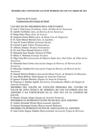 MEMORIA DEL CONSEJO DE SALUD DE HERRERA DE LOS NAVARROS DE 2013

Vigésima del Consejo.
Composición del Consejo de Salud:
LOS DIECIOCHO MIEMBROS REGLAMENTARIOS:
D. José L. Prat Lucia, Presidente, (Ayto. deVillar de los Navarros).
D. Adolfo Val Rubio (Ayto. de Herrera de los Navarros).
D. Diego Pérez Pérez (Ayto. de Loscos).
D. Gregorio Gurría Mateo (Ayto. de Santa Cruz de Nogueras).
D. D. Jesús Mainar Bernad (Ayto. de Aguilón).
D. Ana M. Frutos Molina (Asistente Social).
D. Carmen Ligero Torres (Farmacéutico).
D. Alfonso Jiménez Álvarez (Veterinario).
D. M. José Pérez Bernad (Sindical UGT).
D. Sebastián Sanz Sancho (Sindical CCOO).
D. María A. Muntean (Consejo Escolar).
D. Olga Tena Briz (Asociación de Mujeres Santa Ana y San Pedro, de Villar de los
Navarros).
D. Sebastián Sanz Cortés (Asociación Amigos de Herrera, de Herrera de los
Navarros).
D. Mercedes Aladrén Gil (Asociación Virgen de Herrera, de Herrera de los
Navarros).
D. Samuel Herrera Boldova (Asociación Monte-Fuerte, de Monforte de Moyuela).
D. Ana María Belloso Abad (Equipo de Atención Primaria).
D. Ignacio Esteban Martínez (Equipo de Atención Primaria).
D. Francisco J. Dueñas Agulló, Secretario, (Coordinador Médico del Equipo de
Atención Primaria).
MIEMBRO DEL EQUIPO DE ATENCIÓN PRIMARIA DEL CENTRO DE
SALUD DE ZONA BÁSICA DE HERRERA DE LOS NAVARROS QUE HA
ASISTIDO Y HA PARTICIPADO EN EL AÑO 2013 EN EL CONSEJO DE
SALUD:
D. Beatriz Alcaine Alegre (Equipo de Atención Primaria).
MIEMBROS EN REPRESENTACIÓN MUNICIPAL HAN ASISTIDO:
D. Andrés Herrando Oliván (Representando Aguilón).
D. Samuel Sanmiguel Gurría (Representando Bádenas).
MIEMBRO EN REPRESENTACIÓN DE ASOCIACION HA ASISTIDO:
D. Juan Carlos Segura Aladrén (Representando Asociación Virgen de Herrera).

Memoria Anual Reglamentaria del Consejo de Salud de Zona de Herrera de los Navarros de 2013

Página 1 de 8

 