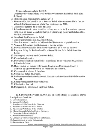 Temas del orden del día de 2013:
1. Celebración de la festividad local por los Profesionales Sanitarios en la Zona
de Salud.
2. Memoria anual reglamentaria del año 2012.
3. Reordenación de Consultas en la Zona de Salud, al no ser sustituida la Dra. de
Villar de los Navarros desde el día 9 de noviembre de 2012.
4. Usuarios de derecho del Centro de Salud.
5. Se ha observado efecto de herbicida en las cunetas en abril, abundante espuma
en la presa en marzo y en el río Herrera o Cámaras en menor cantidad en abril.
Análisis y comentario.
6. Jornada de los Consejos de Salud.
7. Vías de comunicación en la Zona de Salud.
8. Planificación de consultas en Villar de los Navarros en el período estival.
9. Ausencia de Médicos Sustitutos para el mes de agosto.
10. Prevista la implantación de la receta electrónica en el mes de octubre.
11. Proyecto de ley de Racionalización y Sostenibilidad de la Administración
Local.
12. Nevera para vacunas en el Centro de Salud.
13. Consultorios Locales.
14. Problemas con el funcionamiento informático en las consultas de Atención
Primaria de Salud.
15. Bienvenida a las nuevas Enfermeras de Atención Continuada (EAC) y
Mención de agradecimiento a los Profesionales salientes.
16. Concurso de traslados de Médicos.
17. Consejo de Salud de Aragón.
18. Problemas con la receta electrónica. Encuesta del funcionamiento informático.
Anexo II.
19. Situación medioambiental en la zona.
20. Efemérides. Anexo I.
21. Protección del entorno del Centro de Salud.
La Cartera de Servicios en 2013, que se ofertó a todos los usuarios, abarca
los siguientes Servicios:
1. Consulta de Niños
2. Vacunación infantil.
3. Revisión del Niño Sano de 0 a 23 meses.
4. Revisión del Niño Sano de 2 a 5 años.
5. Revisión del Niño Sano de 6 a 14 años.
6. Educación para la Salud en Centros Escolares.
7. Prevención de la caries infantil.
8. Atención al niño asmático.
9. Captación y valoración de la Mujer Embarazada.
10. Seguimiento de la Mujer Embarazada.
11. Preparación al Parto.
Memoria Anual Reglamentaria del Consejo de Salud de Zona de Herrera de los Navarros de 2013

Página 4 de 8

 