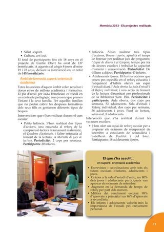 11
Memòria 2013 - Els projectes realitzats
• Salut i esport.
• Cultura, art i oci.
El total de participants ﬁns els 18 anys en el
projecte de Centre Obert ha estat de 137
beneﬁciaris. A aquests cal afegir 8 joves d’entre
19 i 22 anys, deixant la intervenció en un total
de 145 beneﬁciaris.
Àmbit de formació, suport i orientació
acadèmica
Totes les accions d’aquest àmbit volen recolzar i
donar eines de millora acadèmica i formativa.
El pla d’acció per cada beneﬁciari es recull en
un contracte pedagògic, compromís que prenen
l’infant i la seva família. Per aquelles famílies
que no poden cobrir les despeses formatives
dels seus ﬁlls es gestionen diferents tipus de
beques.
Intervencions que s’han realitzat durant el curs
escolar:
• Petita Infància. S’han realitzat dos tipus
d’accions, una encarada al reforç de la
comprensió lectora i raonament matemàtic,
el Quadern d’activitats, i l’altre enfocada al
foment de la lectura, la Motxilla de jocs de
lectura. Periodicitat: 2 cops per setmana.
Participants: 20 infants.
• Infància. S’han realitzat tres tipus
d’accions, Berena i aprèn, aproﬁta el temps
de berenar per realitzar jocs de preguntes;
l’Espai de deures i el Carpesà, temps per fer
els deures escolars i treballar la capacitat
d’atenció i concentració. Periodicitat: De
dilluns a dijous. Participants: 43 infants.
• Adolescents i joves. Hi ha tres accions que
posen pes especíﬁc en el reforç educatiu i
l’adquisició d’hàbits oferint un espai
d’estudi diari, l’Aula oberta, la Sala d’estudi i
el Reforç individual; i una acció de foment
de la lectura dinamitzat per professionals
de la Biblioteca Sant. Pau. Periodicitat i
participants: Aula oberta, dos cops per
setmana, 52 adolescents. Sala d’estudi i
Reforç individual, dos cops per setmana,
38 adolescents i joves. Punt de lectura,
setmanal, 8 adolescents.
Intervenció que s’ha realitzat durant les
vacances escolars:
• Hem ofert un espai de reforç escolar per a
preparar els exàmens de recuperació de
setembre a estudiants de secundària i
batxillerat de l’entitat i del barri.
Participants: 18 adolescents i joves.
El que s’ha assolit...
en suport i orientació acadèmica
• Entrevistes i coordinacions amb tots els
tutors escolars d’infants, adolescents i
joves.
• Gràcies a la sala d’estudi d’estiu, un 80%
dels joves i adolescents participants van
aprovar els exàmens de setembre.
• Augment en la demanda de temps de
reforç per part dels menors.
• Millora del rendiment escolar: 98%
d’aprovats a primària i un 86% d’aprovats
a secundària.
• Els infants i adolescents valoren més la
importància de l’estudi pel creixement
personal.
 