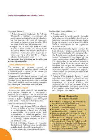 12
Fundació Centre Obert Joan Salvador Gavina
Beques de formació
• Beques fundació Catalunya - la Pedrera.
Destinades a facilitar i promocionar els
processos educatius mitjançant la cobertura
de les despeses de material, transport,
menjador, activitats extraescolars i sortides
escolars. Beneﬁciaris: 14 adolescents.
• Beques de la fundació Joan Salvador
Gavina i beca Talentia de Rotary Club
Pedralbes. Destinades a cobrir despeses de
matrícula i material de joves majors de 16
anys que no poden accedir a beques
oﬁcials. Beneﬁciaris: 3 joves.
26 voluntaris han participat en les diferents
accions d’aquest àmbit.
Àmbit de competències socials
Són accions que pretenen garantir el
desenvolupament d’habilitats socials i fomentar
el descobriment i assumpció de valors que
afavoreixen la convivència.
Cal destacar el taller Red de palabras, organitzat i
conduït pels professionals de la Fundació Vicky
Bernadet, on van tractar temes relacionats amb les
relacionsabusivesiesvandonareinesperprevenir-
les i detectar-les. Participants: 39 adolescents.
Àmbit de salut i esport
La salut com a àmbit i l’esport com a eina, han
estat sempre presents en la intervenció i
projectes de la Fundació. Tant les accions com
les activitats que es proposen pretenen garantir
entorns i hàbits saludables que previnguin
factors de risc i potenciïn factors protectors.
Intervencions en relació a la salut:
• Berenars. Una estona de diàleg on adquirir
i reforçar hàbits d’higiene i conscienciar
sobre la importància d’una dieta saludable
i equilibrada. El conveni signat amb
l’Ajuntament de Barcelona, permet oferir
un berenar més variat el berenar. A més
d’un entrepà, donem una peça de fruita i
un producte làctic.
• Suport psicològic. Gràcies al programa
ProInfànciade“laCaixa”,s’estàoferintteràpia
psicològica als infants i les seves famílies.
• Visites oftalmològiques i odontològiques
Intervencions en relació l’esport:
• Psicomotricitat.
• Coneixement del medi aquàtic. Pensada
pels més menuts amb l’objectiu d’adquirir
habilitats en un medi molt diferent, i pels
grups de mitjans com a pràctica d’activitat
física i d’exploració de les capacitats
motrius del cos.
• Futbol. Entrenaments, lligues i tornejos de
barri i tornejos. El calendari futbolístic del
barri és variat i adaptat a les franges d’edat.
Cal destacar que a banda de practicar-se en
format “entrenament” en alguna de les
pistes municipals o patis d’escola del barri,
s’organitzen des de les taules d’Infància i
Joves del Raval lligues i tornejos entre les
diferents entitats que les conformen. Un
treball en xarxa i comunitari per fomentar
la pràctica esportiva i treballar el respecte,
camaraderia i les relacions positives entre
infants del barri.
• Running S’ha introduït durant el curs
aquesta nova activitat. Els adolescents han
establert una rutina d’entrenament i
escalfament per a sortir a córrer una
mitjana d’entre 6 i 8 km per sessió. Com a
culminació del taller, han participat a la 1a
Cursa Atlètica de la Festa Major del Raval
en la categoria dels 3000 m.
El que s’ha assolit...
en competències socials
• S’ha reduït el llenguatge despectiu referit
a la identitat cultural dels infants.
• S’han trencat estereotips culturals
afavorint la cohesió del grup.
• Els nois i noies han pres consciència de
les seves capacitats i potencial humà.
• Han augmentat els valors en la relació
d’ajuda i el treball voluntari i cooperatiu.
• Han après a cuidar-se entre ells i a
respectar les seves diferències.
• Juntament amb l’Àrea de Treball social,
hem promogut la participació directa de
la família a les dinàmiques del centre,
afavorint espais de diàleg, festa i
participació activa amb seus ﬁlls.
 