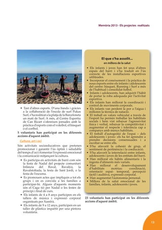 13
Memòria 2013 - Els projectes realitzats
• Tast d’altres esports. D’una banda i gràcies
a la coŀlaboració de l’escola de surf Pukas
Surf,s’harealitzatalaplatjadelaBarceloneta
un matí de Surf. A més, al Centre Esportiu
de Can Ricart s’ofereixen jornades amb la
pràctica d’esports com el voleibol, el bàsquet
o el corfbol.
5 voluntaris han participat en les diferents
accions d’aquest àmbit.
Cultura, art i oci
Són activitats socioeducatives que pretenen
promocionar i garantir l’ús òptim i saludable
del temps d’oci i fomentar l’expressió emocional
i la comunicació mitjançant la cultura.
• Es participa en activitats de barri com són
la festa de Nadal del projecte comunitari
Infància del Raval, Raval(s), la
Ravalstoltada, la festa de Sant Jordi, o la
festa de l’escuma.
• Es promouen actes que impliquin a tot els
grups i on es convida a les famílies a
participar-hi. Alguns d’aquests moments
són el Caga tió per Nadal o les festes de
principi i ﬁnal de curs.
• Els infants de 4 a 8 anys participen en els
tallers de música i expressió corporal
organitzats per Xamfrà.
• Els infants de 9 a 12 anys, participen en un
taller de plàstica impartit per una pintora
voluntària.
23 voluntaris han participat en les diferents
accions d’aquest àmbit.
l i h i i l dif
El que s’ha assolit...
en millora de la salut
• Els infants i joves han fet seus d’altres
espais del barri i s’ha traduït en l’ús
correcte de les instaŀlacions esportives
utilitzades.
• Incorporar el coneixement i la pràctica de
nous esports entre els infants i adolescents
del centre: bàsquet, Running i Surf a més
de l’habitual i consolidat futbol.
• Infants i adolescents, han adquirit l’hàbit
de portar la roba adequada per l’activitat
esportiva.
• Els infants han millorat la coordinació i
control de moviments corporals.
• Els infants van perdent la por a l’aigua i
milloren la tècnica de natació.
• El treball en valors vehiculat a través de
l’esport ha permès treballar les habilitats
socials i hem vist rebaixar l’agressivitat
física i verbal, rebaixar la competitivitat i
augmentar el respecte i tolerància cap a
companys amb menys habilitats.
• El treball d’autogestió de l’espai – dels
adolescents i joves– els ha fet aprendre a
prendre decisions consensuades i a
escoltar-se entre ells.
• S’ha afavorit la cohesió de grup, el
sentiment de pertinència i la coeducació.
• S’ha afavorit la interrelació entre infants,
adolescents i joves de les entitats del barri.
• Han millorat els hàbits alimentaris i la
ingesta d’aliments més variats.
• Han millorat el desenvolupament
d’habilitats motrius: coordinació,
orientació espai- temporal, percepció
tàctil i auditiva, expressió corporal.
• Han augmentat l’autonomia personal.
• Millora de la salut emocional de les
famílies, infants, adolescents i joves.
 