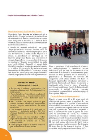 14
Fundació Centre Obert Joan Salvador Gavina
PROJECTES ESPECÍFICS DE L’ESPAI JOVE GAVINA
El projecte Espai Jove és un projecte dirigit a
joves de 16 a 22 anys, en horari de tarda durant
tot el curs escolar. És una continuació del centre
obert adequant la dinàmica a la realitat de la
joventutilessevesnecessitatsd’acompanyament
acadèmic i sociolaboral.
A banda de l’atenció individual i en grup,
l’Espai Jove Gavina té com a ﬁnalitat crear un
context relacional de referència pels joves en la
fase de transició a la vida adulta. Al jove se li
ofereix la possibilitat de participar en els
diferents programes d’acció que conformen el
projecte. Segons les seves necessitats i interessos,
es conﬁgura l’itinerari personalitzat de cada
jove. La ﬂexibilitat i l’atenció per espais (sala
d’estudi i orientació acadèmica, espai d’esports,
oci o tallers diversos) són les característiques
fonamentals de l’Espai Jove. Com a trets propis
més destacats, te un programa propi d’iniciació
laboral i un projecte de formació de premonitors.
Dins el programa d’iniciació laboral, s’ofereix
un acompanyament i orientació laboral
individual que va des de la confecció d’un
currículum a la derivació a altres entitats per a
recerca de feina passant per la motivació a
presentar-se a processos de selecció. En
cooperació amb altres entitats del barri es
busquen oportunitats prelaborals aproﬁtant la
dinàmica d’activitats del Raval. Es demana la
implicació dels joves a canvi d’incentius
econòmics variables en funció de la implicació,
compromís i actitud laboral esperada
(puntualitat, responsabilitat, treball en equip,...).
Participants: 14 joves.
Cursos de formació de premonitors
Dirigit a joves entre 16 a 18 anys, amb els
objectius de promocionar la qualitat de vida
juvenil que potenciï la igualtat d’oportunitats;
afavorir el reconeixement de la tasca educativa
com a possible nova opció formativa i laboral
del jove i promoure i reﬂexionar respecte la
tasca a desenvolupar com a agents de canvi
dins la comunitat on viuen. La formació
comprèn un període de formació teòrica i un de
pràctiques durant els quals es realitzen tutories
de seguiment personalitzat amb els formadors.
El curs vol formar als joves del barri com a
agents educatius en el seu entorn. Participants:
21 joves han fet la formació teòrica i 9 han
completat tot el programa durant l’any 2013.
p
c
b
d
i
e
c
P
D
o
j
a
c
d
t
d
c
p
d
E
a
2
c
El que s’ha assolit...
en l’àmbit artístic i cultural
• Reconeixen i valoren positivament els
resultats coŀlectius fruit de les aportacions
individuals.
• Amb els tallers, s’ha millorat en el nivell
de Petita infància, la psicomotricitat ﬁna i
l’autonomia a l’hora d’utilitzar eines i
estris especíﬁcs.
• S’ha afavorit un espai voluntari per
aquells infants i adolescents amb interès
artístic puguin desenvolupar la seva
creativitat.
• Han conegut, compartit i participat en
costums i festivitats pròpies del lloc
d’origen familiar així com de la cultura
catalana.
• Obrir espais on les famílies poden
explicar els costums del seu país d’origen.
• Ha millorat el civisme en el seu
comportament.
• Hem apropat als joves a ofertes culturals
poc accessibles a la seva realitat.
 