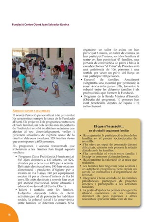 16
Fundació Centre Obert Joan Salvador Gavina
ATENCIÓ I SUPORT A LES FAMÍLIES
El servei d’atenció personalitzat i de proximitat
ha caracteritzat sempre la tasca de la Fundació
al barri. Els projectes i els programes centrats en
el nucli familiar, un dels cercles més importants
de l’individu i on s’hi estableixen relacions que
afecten al seu desenvolupament, vetllen i
prevenen situacions de ruptura social de la
família i dels seus membres. 135 famílies ateses
que corresponen a 675 persones.
Els programes i accions transversals que
s’ofereixen a les famílies han tingut aquests
resultats:
• Programa Caixa ProInfància. Hem tramitat
653 ajuts destinats a 137 infants, un 52%
directes per a bens i un 48% per a serveis.
Dels ajuts destinat a béns, 190 han estat per
alimentació i productes d’higiene per a
infants de 0 a 3 anys, 140 per equipament
escolar i 8 per a ulleres d’infants de 0 a 16
anys. Els ajuts destinats a serveis han estat
per atenció psicosocial, reforç educatiu i
educació no formal (el Centre Obert).
• Tallers i sortides amb les famílies.
L’objectiu d’aquests tallers és oferir
activitats per tal de potenciar les habilitats
socials, la cohesió social i la convivència
entre famílies de diferents cultures. S’ha
organitzat un taller de cuina on han
participat 8 mares, un taller de costura on
han participat 7 mares, sortides familiars al
teatre on han participat 43 famílies, una
jornada de convivència de pares i ﬁlls a la
casa de colònies “el Caliu” de Planoles amb
una assistència de 106 persones i una
sortida per veure un partit del Barça on
van participar 120 persones.
• Excursió de famílies. Anualment
s’organitza una excursió per promoure la
convivència entre pares i ﬁlls, fomentar la
cohesió entre les diferents famílies i els
professionals que formem la Fundació.
• Programa de la Renda Mínima d’Inserció.
(Objectiu del programa). 10 persones han
estat beneﬁciaris directes de l’ajuda i 19
indirectament.
El que s’ha assolit...
en el treball i seguiment familiar
• Ha augmentat la participació activa de les
famílies en el procés socioeducatiu de
seus ﬁlls.
• S’ha ofert un espai de contenció davant
diﬁcultats, valorem més propera la relació
d’ajuda amb les famílies.
• S’ha consolidat el vincle entre família i
l’equip de persones d’atenció directa.
• Ha augmentat la valoració de la tasca que
realitzem.
• Les famílies han tingut un bona acollida i
un adaptació progressiva però ràpida als
canvis de normativa i d’organització de
l’entitat.
• Integració i bona acollida de les famílies
pakistaneses, participant de projectes
concrets i participants a les activitats
familiars.
• La gestió d’ajudes ha permès alleugerir la
situació econòmica de les famílies
destinant els pocs ingressos a altres
necessitats i prevenir situacions de risc.
 