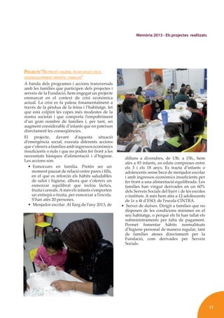 17
Memòria 2013 - Els projectes realitzats
PROJECTE “NUTRICIÓ I HIGIENE, PILARS BÀSICS EN EL
DESENVOLUPAMENT INFANTIL I FAMILIAR”
A banda dels programes i accions transversals
amb les famílies que participen dels projectes i
serveis de la Fundació, hem engegat un projecte
emmarcat en el context de crisi econòmica
actual. La crisi es fa palesa fonamentalment a
través de la pèrdua de la feina i l’habitatge, fet
que està colpint les capes més modestes de la
nostra societat i que comporta l’empobriment
d’un gran nombre de famílies i, per tant, un
augment considerable d’infants que en pateixen
directament les conseqüències.
El projecte, davant d’aquesta situació
d’emergència social, executa diferents accions
que s’ofereix a famílies amb ingressos econòmics
insuﬁcients o nuls i que no poden fer front a les
necessitats bàsiques d’alimentació i d’higiene.
Les accions són:
• Esmorzars en família. Pretén ser un
moment pausat de relació entre pares i ﬁlls,
en el que es reforcin els hàbits saludables
de salut i higiene, alhora que s’ofereix un
esmorzar equilibrat que inclou làctics,
fruita i cereals.A més els infants s’emporten
un entrepà o fruita, per esmorzar a l’escola.
S’han atès 20 persones.
• Menjador escolar. Al llarg de l’any 2013, de
dilluns a divendres, de 13h. a 15h., hem
atès a 83 infants, en edats compreses entre
els 3 i els 18 anys. Es tracta d’infants o
adolescents sense beca de menjador escolar
i amb ingressos econòmics insuﬁcients per
fer front a una alimentació equilibrada. Les
famílies han vingut derivades en un 60%
dels Serveis Socials del barri i de les escoles
o instituts. A més hem atès a 12 adolescents
de 1r a 4t d’ESO, de l’escola CINTRA.
• Servei de dutxes. Dirigit a famílies que no
disposen de les condicions mínimes en el
seu habitatge, o perquè els hi han tallat els
subministraments per falta de pagament.
Permet fomentar hàbits normalitzats
d’higiene personal de manera regular, tant
de famílies ateses directament per la
Fundació, com derivades per Serveis
Socials.
 