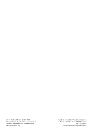 Informació de publicació Abril de 2014
Totes les imatges de la memòria són propietat de la
Fundació Centre Obert Joan Salvador Gavina
Fundació Centre Obert Joan Salvador Gavina
Nou de la Rambla, 39-41 - 08001 Barcelona
Tel. 93 442 66 83
comunicacio@centreobertgavina.org
 