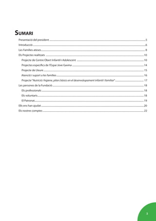 3
SUMARI
Presentació del president .................................................................................................................................................................5
Introducció.............................................................................................................................................................................................6
Les Famílies ateses.............................................................................................................................................................................. 8
Els Projectes realitzats ....................................................................................................................................................................10
Projecte de Centre Obert Infantil i Adolescent ................................................................................................................10
Projectes específics de l’Espai Jove Gavina ........................................................................................................................14
Projecte de Lleure........................................................................................................................................................................15
Atenció i suport a les famílies..................................................................................................................................................16
Projecte“Nutrició i higiene, pilars bàsics en el desenvolupament infantil i familiar”................................................ 17
Les persones de la Fundació.........................................................................................................................................................18
Els professionals ...........................................................................................................................................................................18
Els voluntaris..................................................................................................................................................................................18
El Patronat.......................................................................................................................................................................................19
Ells ens han ajudat............................................................................................................................................................................20
Els nostres comptes .........................................................................................................................................................................22
 