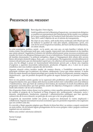 5
Benvolgudes i benvolguts,
Amb la publicació de la Memòria d’aquest any, novament em dirigeixo
a vosaltres en representació del Patronat per tal de rendir-vos comptes
de la tasca realitzada per la Fundació Joan Salvador Gavina al llarg de
l’any 2013, amb l’objectiu de ser el màxim de transparents.
Ha estat un any intens, amb molta feina realitzada amb iŀlusió per tal
de millorar la qualitat de vida dels infants, adolescents i joves, així
com de les seves respectives famílies, del barri del Raval de Barcelona,
on estem situats.
La crisi econòmica, política, social... es fa sentir, any rere any, en més famílies i infants de la
nostra ciutat. Ens preocupa molt que, cada vegada, repercuteix més directament en les famílies
que estem atenent. Augmenta el número de famílies pràcticament sense recursos econòmics per
a poder fer front a les despeses bàsiques per a la seva subsistència. S’està incrementant el número
de famílies desnonades i la pobresa energètica, degut a l’impagament dels rebuts dels serveis
bàsics del propis domicili (aigua, llum, gas...), és més palesa. Ha augmentat considerablement el
número de persones que ens demanden suport per a la cobertura de necessitats bàsiques, la qual
cosa, ens ha obligat a posar en funcionament determinats serveis per a donar una resposta
d’urgència a aquestes necessitats (alimentació, productes d’higiene, etc.). I això no és pura
estadística sinó una realitat copsada des del territori.
Aquesta situació crítica incideix també, de manera directa, a l’estabilitat emocional de les
principals víctimes que la pateixen: els infants, adolescents i joves que estem atenent. A molts
d’ells els estem donant un suport psicològic per a poder fer front a la depressió, ansietat, angoixa,
desmotivació... que els permeti recuperar les ganes de seguir lluitant per un present i un futur
millor.
Però no ens podem només quedar en la superació dels problemes més punyents que deriven
d’aquesta injusta crisi, que colpeja amb duresa un dels sectors més vulnerables com és la infància
i l’adolescència, sinó que hem de continuar fent l’esforç de mantenir el nivell d’exceŀlència dels
programes socioeducatius que han permès assolir els objectius d’integració i cohesió social de
molts dels infants i de les seves famílies.
Des d’aquestes línies volem donar-vos les gràcies a totes aquelles persones que heu contribuït a
fer realitat el projecte de la Fundació al llarg d’aquest any: professionals, voluntaris, socis i
donants, simpatitzants, fundacions, empreses i administracions públiques que han aportat,
cadascú des de la seva situació, un petit gra de sorra per a fer un gran projecte.
L’augment de necessitats també ens porta a seguir-vos demanant la vostra implicació i
coŀlaboració. Seguim necessitant recursos econòmics que ens permetin respondre a les urgències
que ens arriben cada dia.
Us convido a llegir aquestes pàgines que iŀlustra la feina ben feta i us animo a seguir construint
un món millor, on els infants siguin protagonistes de les seves pròpies vides i puguin continuar
regalant-nos un somriure.
Rebeu una cordial i afectuosa salutació.
Xavier Campà
President
PRESENTACIÓ DEL PRESIDENT
 