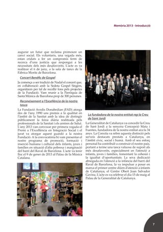 7
Memòria 2013 - Introducció
augurar un futur que reclama promoure un
canvi social. Els voluntaris, una vegada més,
estan cridats a fer un compromís ferm de
recerca d’una justícia que respongui a les
necessitats dels més desafavorits. L’acte es va
realitzar el 6 de juny, a la sala de tancs de la
Fàbrica Moritz de Barcelona.
Concert Benèfic de Gospel
Ja comença a ser tradició de Nadal el concert que,
en coŀlaboració amb la Sedeta Gospel Singers,
organitzem per tal de recollir fons pels projectes
de la Fundació. Vam reunir a la Parròquia de
Santa Mònica de Barcelona prop de 300 persones.
Reconeixement a l’Exceŀlència de la nostra
tasca
La Fundació Avedis Donabedian (FAD) atorga
des de l’any 1990 uns premis a la qualitat en
l’àmbit de la Sanitat amb la idea de distingir
públicament la feina diària realitzada pels
professionals de la Sanitat i els centres de Salut.
L’any 2013 van convocar per primera vegada el
Premi a l’Exceŀlència en Integració Social i el
jurat va atorgar aquest guardó a la nostra
Fundació. A la convocatòria hi vam presentar el
nostre programa de promoció, formació i
inserció humana i cultural dels infants, joves i
famílies en situació d’alta pobresa i marginació
del barri del Raval de Barcelona. L’acte va tenir
lloc el 9 de gener de 2013 al Palau de la Música
Catalana.
La fundadora de la nostra entitat rep la Creu
de Sant Jordi
La Generalitat de Catalunya va concedir la Creu
de Sant Jordi a la senyora Concepció Mata i
Fuentes, fundadora de la nostra entitat ara fa 34
anys. La Conxita va rebre aquesta distinció pels
serveis destacats prestats a Catalunya, en
l’àmbit cívic, social i humà. Amb el seu esforç
personal ha contribuït a construir el nostre país,
portant a terme una tasca valuosa de suport als
més desafavorits, especialment en l’atenció a
infants, joves i famílies, fomentant la cohesió i
la igualtat d’oportunitats. La seva dedicació
abnegada en l’atenció a la infància del barri del
Raval de Barcelona, la va impulsar a posar en
marxa el primer centre diürn d’atenció a infants
de Catalunya, el Centre Obert Joan Salvador
Gavina. L’acte es va celebrar el dia 15 de maig al
Palau de la Generalitat de Catalunya.
 