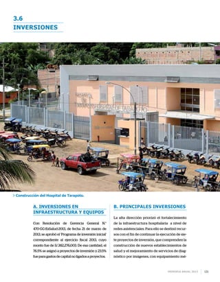 Memoria anual 2013 131
inversiones
3.6
a. Inversiones en
infraestructura y equipos
Con Resolución de Gerencia General N.°
470-GG-EsSalud-2013, de fecha 21 de marzo de
2013, se aprobó el ‘Programa de inversión inicial’
correspondiente al ejercicio fiscal 2013, cuyo
monto fue de S/.382,276,003. De esa cantidad, el
76.5% se asignó a proyectos de inversión y 23.5%
fueparagastosdecapitalnoligadosaproyectos.
b. Principales inversiones
La alta dirección priorizó el fortalecimiento
de la infraestructura hospitalaria a nivel de
redes asistenciales. Para ello se destinó recur-
sos con el fin de continuar la ejecución de sie-
te proyectos de inversión, que comprenden la
construcción de nuevos establecimientos de
salud y el mejoramiento de servicios de diag-
nóstico por imágenes, con equipamiento mé-
Construcción del Hospital de Tarapoto.
 