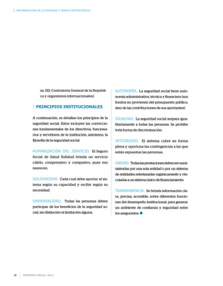 I. INFORMACIÓN DE LA ENTIDAD Y MARCO ESTRATÉGICO
Memoria anual 201316
sa, SIS, Contraloría General de la Repúbli-
ca y organismos internacionales).
Principios Institucionales
A continuación, se detallan los principios de la
seguridad social. Estos incluyen las conviccio-
nes fundamentales de los directivos, funciona-
rios y servidores de la institución; asimismo, la
filosofía de la seguridad social:
Humanización del servicio. El Seguro
Social de Salud EsSalud brinda un servicio
cálido, comprensivo y compasivo, pues eso
merecen.
Solidaridad. Cada cual debe aportar al sis-
tema según su capacidad y recibir según su
necesidad.
Universalidad. Todas las personas deben
participar de los beneficios de la seguridad so-
cial, sin distinción ni limitación alguna.
Autonomía. La seguridad social tiene auto-
nomía administrativa, técnica y financiera (sus
fondos no provienen del presupuesto público,
sino de las contribuciones de sus aportantes).
Igualdad. La seguridad social ampara igua-
litariamente a todas las personas. Se prohíbe
toda forma de discriminación.
Integridad. El sistema cubre en forma
plena y oportuna las contingencias a las que
están expuestas las personas.
Unidad. Todaslasprestacionesdebensersumi-
nistradas por una sola entidad o por un sistema
de entidades entrelazadas orgánicamente y vin-
culadasaunsistemaúnicodefinanciamiento.
Transparencia. Se brinda información cla-
ra, precisa, accesible, sobre diferentes funcio-
nes del desempeño institucional, para generar
un ambiente de confianza y seguridad entre
los asegurados.
 