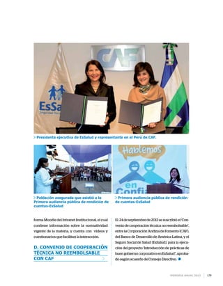 Memoria anual 2013 179
forma Moodle del Intranet Institucional, el cual
contiene información sobre la normatividad
vigente de la materia, y cuenta con videos y
cuestionarios que facilitan la interacción.
d. Convenio de cooperación
técnica no reembolsable
con CAF
El 24 de septiembre de 2013 se suscribió el ‘Con-
veniodecooperacióntécnicanoreembolsable’,
entre la Corporación Andina de Fomento (CAF),
del Banco de Desarrollo de América Latina, y el
Seguro Social de Salud (EsSalud), para la ejecu-
ción del proyecto ‘Introducción de prácticas de
buengobiernocorporativoenEsSalud”,aproba-
do según acuerdo de Consejo Directivo.
Presidenta ejecutiva de EsSalud y representante en el Perú de CAF.
Población asegurada que asistió a la
Primera audiencia pública de rendición de
cuentas-EsSalud
Primera audiencia pública de rendición
de cuentas-EsSalud
 