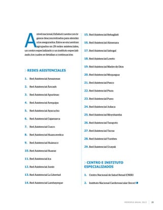 Memoria anual 2013 19
A
nivelnacional,EsSaludcuentaconór-
ganos desconcentrados para atender
alosasegurados.Estosseencuentran
agrupados en 29 redes asistenciales,
un centro especializado y un instituto especiali-
zado, los cuales se detallan a continuación:
Redes asistenciales
1.	 Red Asistencial Amazonas
2.	 Red Asistencial Áncash
3.	 Red Asistencial Apurímac
4.	 Red Asistencial Arequipa
5.	 Red Asistencial Ayacucho
6.	 Red Asistencial Cajamarca
7.	 Red Asistencial Cusco
8.	 Red Asistencial Huancavelica
9.	 Red Asistencial Huánuco
10.	Red Asistencial Huaraz
11.	Red Asistencial Ica
12.	Red Asistencial Junín
13.	Red Asistencial La Libertad
14.	Red Asistencial Lambayeque
15.	Red Asistencial Rebagliati
16.	Red Asistencial Almenara
17.	Red Asistencial Sabogal
18.	Red Asistencial Loreto
19.	Red Asistencial Madre de Dios
20.	Red Asistencial Moquegua
21.	Red Asistencial Pasco
22.	Red Asistencial Piura
23.	Red Asistencial Puno
24.	Red Asistencial Juliaca
25.	Red Asistencial Moyobamba
26.	Red Asistencial Tarapoto
27.	Red Asistencial Tacna
28.	Red Asistencial Tumbes
29.	Red Asistencial Ucayali
Centro e instituto
especializados
1.	 Centro Nacional de Salud Renal (CNSR)
2.	 Instituto Nacional Cardiovascular (Incor)
 