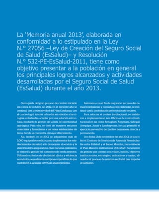 Memoria anual 20136
La ‘Memoria anual 2013’, elaborada en
conformidad a lo estipulado en la Ley
N.° 27056 –Ley de Creación del Seguro Social
de Salud (EsSalud)– y Resolución
N.° 532-PE-EsSalud-2011, tiene como
objetivo presentar a la población en general
los principales logros alcanzados y actividades
desarrolladas por el Seguro Social de Salud
(EsSalud) durante el año 2013.
Como parte del gran proceso de cambio iniciado
en el mes de octubre del 2012, en el presente año se
continuó con la operatividad del Plan Confianza, con
el cual se logró acortar la brecha en relación a las ci-
rugías embalsadas, al optar por una solución estruc-
tural, mediante la gestión de la lista de oportunidad
quirúrgica. Para ello, se dotó de mayores recursos
materiales y financieros a las redes asistenciales de
Lima, donde se concentra el mayor diferimiento.
Así, también en el 2013, se adquirieron más de
2,000 equipos biomédicos, para implementar los esta-
blecimientos de salud, a fin de mejorar el servicio y la
atencióndelosaseguradosanivelnacional.Asimismo,
se mejoró la gestión del suministro de medicamentos.
Utilizando criterios de efectividad clínica y eficiencia
económica,serealizaroncomprascorporativas,loque
contribuyó a alcanzar el 97% de abastecimiento.
Asimismo, con el fin de mejorar el acceso a las ca-
mas hospitalarias y consultas especializadas, se con-
tinuó con la contratación de servicios de terceros.
Para reforzar el control institucional, se instala-
ron e implementaron seis Oficinas de control insti-
tucional en las redes Rebagliati, Almenara, Sabogal,
Arequipa, Junín y Lambayeque, lo cual permitió el
ejercicio preventivo del control de manera directa y
permanente.
Con fecha 12 de noviembre del año 2013, se suscri-
bió el Contrato de Servicios de Asesoría Reembolsa-
ble entre EsSalud y el Banco Mundial, para elaborar
el ‘Plan Maestro Institucional 2013-2021’, documento
de gestión que contará con visión, misión, objetivos
institucionales, estrategias, indicadores y metas, ali-
neados al proceso de reforma sectorial que impulsa
el Gobierno.
 