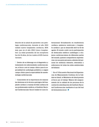 II. Actividades relevantes de los órganos desconcentrados
Memoria anual 201372
litación de la salud de pacientes con pato-
logía cardiovascular, durante el año 2013
realizó nueve trasplantes cardiacos, 80%
más que en el año 2012 (cinco trasplan-
tes). La edad promedio de los receptores
fue de 41 años, de los cuales el 63% fueron
varones.
Dentro de su liderazgo en el diagnóstico y
tratamiento de enfermedades cardiovascula-
res, el Incor creó el campo clínico para la es-
pecialidad de cardiología pediátrica y asignó
campo clínico para la especialidad de aneste-
siología cardiovascular.
Conscientes de la importancia de mejorar
las destrezas en la técnica quirúrgica del tras-
plante cardiaco y manejo de falla cardiaca de
sus profesionales médicos, el Instituto Nacio-
nal Cardiovascular (Incor) realizó el curso in-
ternacional ‘Actualización en insuficiencia
cardiaca, asistencia ventricular y trasplan-
te cardiaco’, que se desarrolló del 8 al 10 de
agosto. El evento contó con la participación
de destacados médicos cardiólogos y ciru-
janos cardiovasculares de diferentes partes
del mundo, quienes compartieron experien-
cias con sus pares peruanos, además del per-
sonal de medicina intensiva, internistas y
enfermeros de todas las redes asistenciales
de EsSalud.
En el ‘X Encuentro Nacional de Experien-
cias de Mejoramiento Continuo de la Cali-
dad en Salud’, el Ministerio de Salud premio
al Incor por el trabajo ‘Mejora del asegura-
miento de la calidad de los procesos de la
central de esterilización del Instituto Nacio-
nal Cardiovascular mediante el uso del test
de bioluminiscencia’.
 