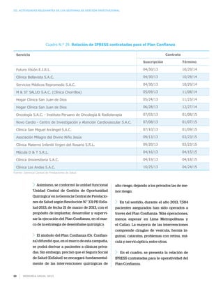 Memoria anual 201388
III. Actividades relevantes de los sistemas de gestión institucional
Cuadro N.° 29. Relación de IPRESS contratadas para el Plan Confianza
Servicio
Futuro Visión E.I.R.L.
Clínica Bellavista S.A.C.
Servicios Médicos Repromedic S.A.C.
M  ST SALUD S.A.C. (Clínica Chorrillos)
Hogar Clínica San Juan de Dios
Hogar Clínica San Juan de Dios
Oncología S.A.C. - Instituto Peruano de Oncología  Radioterapia
Novo Cardio - Centro de Investigación y Atención Cardiovascular S.A.C.
Clínica San Miguel Arcángel S.A.C.
Asociación Milagro del Divino Niño Jesús
Clínica Materno Infantil Virgen del Rosario S.R.L.
Mácula D  T S.R.L.
Clínica Universitaria S.A.C.
Clínica Los Andes S.A.C.
Suscripción
04/30/13
04/30/13
04/30/13
05/09/13
05/24/13
06/28/13
07/03/13
07/08/13
07/10/13
09/13/13
09/20/13
04/16/13
04/19/13
10/25/13
Término
10/29/14
10/29/14
10/29/14
11/08/14
11/23/14
12/27/14
01/08/15
01/07/15
01/09/15
03/23/15
03/23/15
04/15/15
04/18/15
04/24/15
Contrato
Asimismo, se conformó la unidad funcional
‘Unidad Central de Gestión de Oportunidad
Quirúrgica’ en la Gerencia Central de Prestacio-
nes de Salud según Resolución N.° 331-PE-EsSa-
lud-2013, de fecha 21 de marzo de 2013, con el
propósito de implantar, desarrollar y supervi-
sar la ejecución del Plan Confianza, en el mar-
co de la estrategia de desembalse quirúrgico.
El símbolo del Plan Confianza (Dr. Confian-
za) difundió que, en el marco de esta campaña,
se podrá derivar a pacientes a clínicas priva-
das. Sin embargo, precisó que el Seguro Social
de Salud (EsSalud) se encargará fundamental-
mente de las intervenciones quirúrgicas de
alto riesgo, dejando a los privados las de me-
nor riesgo.
En tal sentido, durante el año 2013, 7,584
pacientes asegurados han sido operados a
través del Plan Confianza: ‘Más operaciones,
menos esperas’ en Lima Metropolitana y
el Callao. La mayoría de las intervenciones
comprende cirugías de vesícula, hernia in-
guinal, cataratas, problemas con retina, má-
cula y nervio óptico, entre otras.
En el cuadro, se presenta la relación de
IPRESS contratadas para la operatividad del
Plan Confianza.
Fuente: Gerencia Central de Prestaciones de Salud
 
