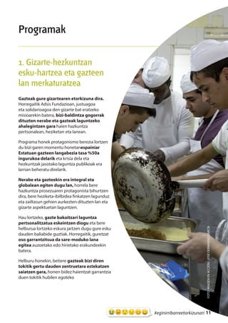 11#eginirribarreetorkizunari
Programak
1. Gizarte-hezkuntzan
esku-hartzea eta gazteen
lan merkaturatzea
Gazteak gure gizartearen etorkizuna dira.
Horregaitik Adsis Fundazioan, justuagoa
eta solidarioagoa den gizarte bat eratzeko
misioarekin batera, bizi-baldintza gogorrak
dituzten nerabe eta gazteak laguntzeko
ahalegintzen gara haien hazkuntza
pertsonalean, heziketan eta lanean.
Programa honek protagonismo berezia lortzen
du bizi garen momentu honetanespainiar
Estatuan gazteen langabezia tasa %50a
ingurukoa delarik eta krisia dela eta
hezkuntzak jasotako laguntza publikoak era
larrian beheratu direlarik.
Nerabe eta gazteekin era integral eta
globalean egiten dugu lan, horrela bere
hazkuntza prosezuaren protagonista bihurtzen
dira, bere heziketa-ibilbidea finkatzen lagunduz
eta zailtasun gehien aurkezten dituzten lan eta
gizarte aspektuetan laguntzen.
Hau lortzeko, gazte bakoitzari laguntza
pertsonalitzatua eskeintzen diogu eta bere
helburua lortzeko eskura jartzen dugu gure esku
dauden baliabide guztiak. Horregaitik, guretzat
oso garrantzitsua da sare-moduko lana
egitea auzoetako edo hirietako erakundeekin
batera.
Helburu honekin, betiere gazteak bizi diren
tokitik gertu dauden zentruetara estekatzen
saiatzen gara, honen bidez haientzat garrantzia
duen tokitik hubilen egoteko
FOTO:IMAGENENACCIÓN-JOSÉFERNANDOGARCÍA
 