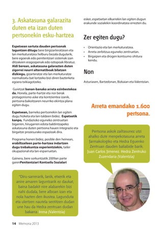 14 Memoria 2013
3. Askatasuna galarazita
duten eta izan duten
pertsonekin esku-hartzea
Espetxean sartuta dauden pertsonak
laguntzen ditugu bere birgizarteratzean eta
lan merkaturatzea helburu bezala dugularik,
bere egoerak edo penitentziari sistemak izan
ditzakeen eragozpenak edo oztopoak libratuz.
Aldi berean, askatasuna galarazten duten
zigorrei neurri alternatiboak bilatzen
dizkiegu, gizarteratze eta lan merkaturatze
normalizatu bat lortzeko bizi diren bazterketa
egoera txikiagotzeko.
Guretzat banan-banako arreta ezinbestekoa
da. Honela, parte-hartze eta nor berak
protagonismo aske eta kontzientea izanik,
pertsona bakoitzaren neurriko ekintza plana
egiten dugu.
Espetxean, barneko pertsonekin lan egiten
dugu hizketa eta lan-taldeen bidez. Espetxetik
kanpo, Fundazioko eguneko zentruetan
bigarren, hirugarren edota baldintzapeko
askatasuna duten pertsona hauen integrazio eta
birgaitze prozesurako espazioak dira.
Programa honen bidez, posible den heinean,
erabiltzaileen parte-hartzea indartzen
dugu trebakuntza esperientziekin, tailer
okupazional eta lan-esparruetan.
Gainera, bere sorkuntzatik 2009an parte
garenPenitentziari Kontseilu Sozialari
esker, espetxetan elkarrekin lan egiten dugun
erakunde sozialekin koordinatzea errezten du.
Zer egiten dugu?
•	 Orientazio eta lan merkaturatzea.
•	 Arreta zerbitzua eguneko zentruetan.
•	 Birgaipen eta drogen kontsumo ohitura
kendu.
Non
Asturiasen, Bartzelonan, Bizkaian eta Valentzian.
Arreta emandako 1.600
pertsona.
Pertsona askok zailtasunez utzi
ahalko dute menpekotasuna arreta
farmakologiko eta Hedra Eguenko
Zentruan dauden baliabide barik.
Juan Carlos Jimenez. Hedra Zentruko
Zuzendaria (Valentzia)
“Diru-sarrerarik, lanik, etxerik eta
anire amaren laguntzarik ez daukat,
baina badakit nire alabarekin bizi
nahi dudala, bere alboan izan eta
nola hazten den ikustea. Lagunduta
eta ulertzen nautela sentitzen dudan
une hau da Hedra zentruan dudan
bakarra. Inma (Valentzia)
 