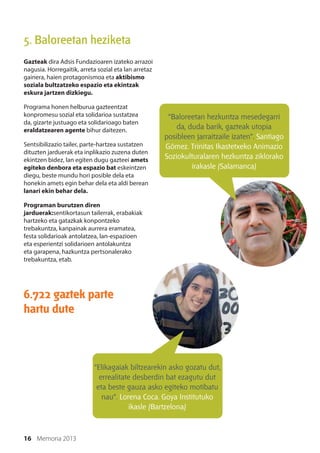 16 Memoria 2013
6.722 gaztek parte
hartu dute
5. Baloreetan heziketa
Gazteak dira Adsis Fundazioaren izateko arrazoi
nagusia. Horregaitik, arreta sozial eta lan arretaz
gainera, haien protagonismoa eta aktibismo
soziala bultzatzeko espazio eta ekintzak
eskura jartzen dizkiegu.
Programa honen helburua gazteentzat
konpromesu sozial eta solidarioa sustatzea
da, gizarte justuago eta solidarioago baten
eraldatzearen agente bihur daitezen.
Sentsibilizazio tailer, parte-hartzea sustatzen
dituzten jarduerak eta inplikazio zuzena duten
ekintzen bidez, lan egiten dugu gazteei amets
egiteko denbora eta espazio bat eskeintzen
diegu, beste mundu hori posible dela eta
honekin amets egin behar dela eta aldi berean
lanari ekin behar dela.
Programan burutzen diren
jarduerak:sentikortasun tailerrak, erabakiak
hartzeko eta gatazkak konpontzeko
trebakuntza, kanpainak aurrera eramatea,
festa solidarioak antolatzea, lan-espazioen
eta esperientzi solidarioen antolakuntza
eta garapena, hazkuntza pertsonalerako
trebakuntza, etab.
“Baloreetan hezkuntza mesedegarri
da, duda barik, gazteak utopia
posibleen jarraitzaile izaten”. Santiago
Gómez. Trinitas Ikastetxeko Animazio
Soziokulturalaren hezkuntza ziklorako
irakasle (Salamanca)
“Elikagaiak biltzearekin asko gozatu dut,
errealitate desberdin bat ezagutu dut
eta beste gauza asko egiteko motibatu
nau”. Lorena Coca. Goya Institutuko
ikasle (Bartzelona)
 