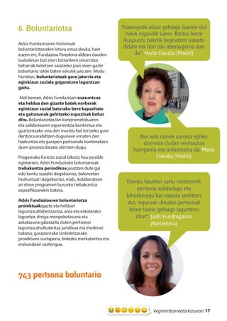17#eginirribarreetorkizunari
6. Boluntariotza
Adsis Fundazioaren historioak
boluntariotzarekin lotura estua dauka, hain
zuzen ere, Fundazioa Panplona aldean dauden
txaboletan bizi ziren biztanleen oinarrizko
beharrak betetzen saiatzeko joan ziren gazte
boluntario talde baten eskutik jaio zen. Modu
honetan, boluntariotzak gure jatorria eta
eginkizun soziala gogoratzen laguntzan
gaitu.
Aldi berean, Adsis Fundazioan osasuntsua
eta heldua den gizarte batek norberak
eginkizun sozial baterako bere kapazitate
eta gaitasunak gehitzeko espazioak behar
ditu. Boluntariotza lan konprometiduaren
eta solidarioaren esperientzia konkretua eta
guztiontzako ona den mundu bat lortzeko gure
denbora erabiltzen dugunean ematen den
hazkuntza eta garapen pertsonala konbinatzen
duen prosezu bezala ulertzen dugu.
Progamako funtzio sozial bikoitz hau posible
egitearren, Adsis Fundazioko boluntarioak
trebakuntza periodikoa jasotzen dute gai
edo kontu sozialei dagokionez, baloreetan
hezkuntzari dagokionez, etab., kolaboratzen
ari diren programari buruzko trebakuntza
espezifikoarekin batera.
Adsis Fundazioaren boluntariotza
proiektuak:gazte eta helduei
laguntza:alfabetizazioa, aisia eta eskolarako
laguntza: droga-menpekotasuna eta
askatasuna galarazita duten pertsonei
laguntza;aholkularitza juridikoa eta etorkinei
babesa; garapenrako lankidetzarako
proiektuen sustapena, bidezko merkataritza eta
erakundeari sostengua.
743 pertsona boluntario
Ekintza hauetan sartu nintzenetik
pertsona solidariago eta
bihozberago bat naizela sentitzen
dut, inguruan ditudan pertsonak
lehen baino gehiago laguntzen
ditut”. Judit Eurofragance
(Bartzelona)
“Haiengatik askoz gehiago ikasten dut
haiek nigandik baino. Bizitza beste
ikuspuntu batetik begiratzen irakatsi
didate eta hori oso aberasgarria izan
da”. María Claudia (Madril)
Nor edo norrek aurrera egiten
duenean dudan sentsazioa
harrigarria era ordainezina da. María
Claudia (Madril)
 