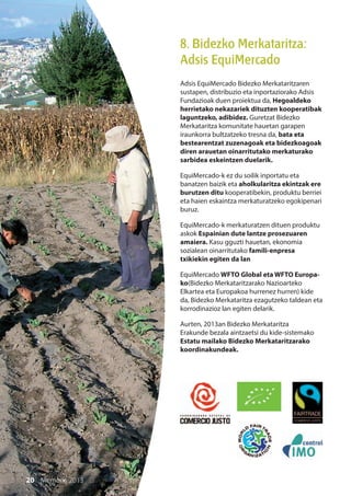 20 Memoria 2013
8. Bidezko Merkataritza:
Adsis EquiMercado
Adsis EquiMercado Bidezko Merkataritzaren
sustapen, distribuzio eta inportaziorako Adsis
Fundazioak duen proiektua da, Hegoaldeko
herrietako nekazariek dituzten kooperatibak
laguntzeko, adibidez. Guretzat Bidezko
Merkataritza komunitate hauetan garapen
iraunkorra bultzatzeko tresna da, bata eta
bestearentzat zuzenagoak eta bidezkoagoak
diren arauetan oinarritutako merkaturako
sarbidea eskeintzen duelarik.
EquiMercado-k ez du soilik inportatu eta
banatzen baizik eta aholkularitza ekintzak ere
burutzen ditu kooperatibekin, produktu berriei
eta haien eskaintza merkaturatzeko egokipenari
buruz.
EquiMercado-k merkaturatzen dituen produktu
askok Espainian dute lantze prosezuaren
amaiera. Kasu gguzti hauetan, ekonomia
sozialean oinarritutako famili-enpresa
txikiekin egiten da lan
EquiMercado WFTO Global eta WFTO Europa-
ko(Bidezko Merkataritzarako Nazioarteko
Elkartea eta Europakoa hurrenez hurren) kide
da, Bidezko Merkataritza ezagutzeko taldean eta
korrodinazioz lan egiten delarik.
Aurten, 2013an Bidezko Merkataritza
Erakunde bezala aintzaetsi du kide-sistemako
Estatu mailako Bidezko Merkataritzarako
koordinakundeak.
20 Memoria 2013
 