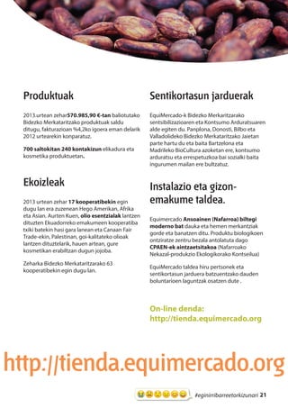 21#eginirribarreetorkizunari
Produktuak
2013.urtean zehar570.985,90 €-tan baliotutako
Bidezko Merkataritzako produktuak saldu
ditugu, fakturazioan %4,2ko igoera eman delarik
2012 urtearekin konparatuz.
700 saltokitan 240 kontakizun elikadura eta
kosmetika produktuetan.
Ekoizleak
2013 urtean zehar 17 kooperatibekin egin
dugu lan era zuzenean Hego Amerikan, Afrika
eta Asian. Aurten Kuen, olio esentzialak lantzen
dituzten Ekuadorreko emakumeen kooperatiba
txiki batekin hasi gara lanean eta Canaan Fair
Trade-ekin, Palestinan, goi-kalitateko olioak
lantzen dituztelarik, hauen artean, gure
kosmetikan erabiltzan dugun jojoba.
Zeharka Bidezko Merkataritzarako 63
kooperatibekin egin dugu lan.
Sentikortasun jarduerak
EquiMercado-k Bidezko Merkaritzarako
sentsibilizazioaren eta Kontsumo Arduratsuaren
alde egiten du. Panplona, Donosti, Bilbo eta
Valladolideko Bidezko Merkataritzako Jaietan
parte hartu du eta baita Bartzelona eta
Madrileko BioCultura azoketan ere, kontsumo
arduratsu eta errespetuzkoa bai sozialki baita
ingurumen mailan ere bultzatuz.
Instalazio eta gizon-
emakume taldea.
Equimercado Ansoainen (Nafarroa) biltegi
moderno bat dauka eta hemen merkantziak
gorde eta banatzen ditu. Produktu biologikoen
ontziratze zentru bezala antolatuta dago
CPAEN-ek aintzaetsitakoa (Nafarroako
Nekazal-produkzio Ekologikorako Kontseilua)
EquiMercado taldea hiru pertsonek eta
sentikortasun jarduera batzuentzako dauden
boluntarioen laguntzak osatzen dute .
On-line denda:
http://tienda.equimercado.org
http://tienda.equimercado.org
 