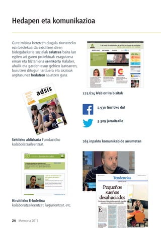 24 Memoria 2013
Hedapen eta komunikazioa
Gure misioa betetzen dugula ziurtatzeko
ezinbestekoa da existitzen diren
bidegabekeria sozialak salatzea baita lan
egiten ari garen proiektuak ezagutzera
eman eta biztanleria sentikortu Halaber,
ahalik eta gardentasun gehien izatearren,
burutzen ditugun jarduera eta akzioak
argitasunez hedatzen saiatzen gara.
Sehileko aldizkaria Fundazioko
kolabolatzaileentzat.
Hiruhileko E-boletina
kolaboratzaileentzat, lagunentzat, etc.
123.624 Web orrira bisitak
4.930 Gustoko dut
3.309 jarraitzaile
263 inpaktu komunikabide arruntetan
 