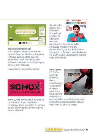 25#eginirribarreetorkizunari
#Irribarreeginetorkizunari
bizitza gogorra duten gazte askoren
egoerari buruz sentikortasun kanpaina.
Helburua guztion artean gabezia
ekonomiko tatzak dituzten gazteei
irribarrea bueltatzea da. Irribarre egiten
uzten ez dien gabeziak.
www.irribarreeginetorkizunari.org
Beste 35 GKE-rekin SOMOS kanpainan
parte hartzen dugu, Espainiako
Fundraising Elkartearen (AEFr) ekimena
kultura eta solidaritatearen sustapena
helburu duelarik.
Bartzelonako
jokalari den
Leo Messi
Uncopdemà
Festaren IV.
Edizioaren
ohorezko
babeslea izan da honetan Adsis
Fundazioa onuradun bilakatu
delarik. ‘Un Cop de Mà’ Real Dreams
Fundazioaren, Tibidabo Jolas-Parkearen
eta Bartzelonako Udaletxearen bermea
duen ekimena da.
Ilusioa piztuz
CD Edizioa,
kontzertu
solidarioa
da eta
crowdfunding
kanpainaren
ospaketa
40 nerabek
beka bat lortu
dezaten kirol
kanpamendu eta sentikortasunerako
hezkuntza kanpamenduetan 2014ko
udan joan eta onura daitezen.
 