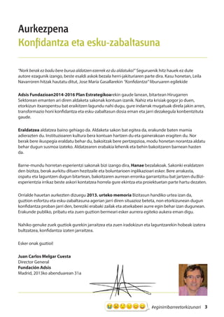 3#eginirribarreetorkizunari
Aurkezpena
Konfidantza eta esku-zabaltasuna
“Nork berak ez badu bere burua aldatzen ezerrek ez du aldatuko!” Seguruenik hitz hauek ez dute
autore ezagunik izango, beste esaldi askok bezala herri-jakituriaren parte dira. Kasu honetan, Leila
Navarroren hitzak hautatu ditut, Jose María Gasallarekin “Konfidantza” liburuaren egilekide
Adsis Fundazioan2014-2016 Plan Estrategikoarekin gaude lanean, bitartean Hirugarren
Sektorean emanten ari diren aldaketa sakonak kontuan izanik. Nahiz eta krisiak gogor jo duen,
etorkizun itxaropentsu bat eraikitzen lagundu nahi dugu, gure indarrak mugatuak direla jakin arren,
transformazio honi konfidantza eta esku-zabaltasun dosia eman eta jarri dezakegula konbentzituta
gaude.
Eraldatzea aldatzea baino gehiago da. Aldaketa sakon bat egitea da, erakunde baten mamia
adierazten du. Instituzioaren kultura bera kontuan hartzen du eta gainerakoan eragiten du. Nor
berak bere ikuspegia eraldatu behar du, bakoitzak bere pertzepzioa, modu honetan norantza aldatu
behar dugun susmoa izateko. Aldatzearen erabakia lehenik eta behin bakoitzaren barnean hasten
da.
Barne-mundu horretan esperientzi sakonak bizi izango dira, Hanae bezalakoak. Sakonki eraldatzen
den bizitza, berak aurkitu dituen hezitzaile eta boluntarioen inplikazioari esker. Bere arrakasta,
ospatu eta laguntzen dugun bitartean, bakoitzaren aurrean erronka garrantzitsu bat jartzen du:Bizi-
esperientzia irrikaz beste askori kontatzea horrela gure ekintza eta proiektuetan parte hartu dezaten.
Orrialde hauetan aurkezten dizuegu 2013. urteko memoria Bizitasun handiko urtea izan da,
guztion esfortzu eta esku-zabaltasuna agerian jarri diren situazioz beteta, non etorkizunean dugun
konfidantza proban jarri den, bereziki erabaki zailak eta atsekabeei aurre egin behar izan dugunean.
Erakunde publiko, pribatu eta zuen guztion bermeari esker aurrera egiteko aukera eman digu.
Nahiko genuke zuek guztiok gurekin jarraitzea eta zuen iradokizun eta laguntzarekin hobeak izatera
bultzatzea, konfidantza izaten jarraitzea.
Esker onak guztioi!
Juan Carlos Melgar Cuesta
Director General
Fundación Adsis
Madrid, 2013ko abenduarean 31a
 