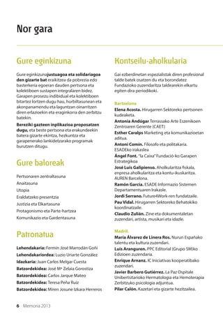 6 Memoria 2013
Kontseilu-aholkularia
Gai ezberdinetan espezialistak diren profesional
talde batek osatzen du eta borondatez
Fundazioko zuzendaritza taldearekin elkartu
egiten dira periodikoki.
Bartzelona
Elena Acosta. Hirugarren Sektoreko pertsonen
kudeaketa.
Antonia Andúgar Terrassako Arte Eszenikoen
Zentroaren Gerente (CAET)
Esther Caralps Marketing eta komunikazioetan
aditua.
Antoni Comín. Filosofo eta politakaria.
ESADEko irakaslea
Ángel Font. “la Caixa”Fundació-ko Garapen
Estrategikoa
José Luis Galipienso. Aholkularitza fiskala,
enpresa aholkularitza eta kontu-ikuskaritza.
AUREN Barcelona.
Ramón García. ESADE Informazio Sistemen
Departamentuaren Irakasle.
Jordi Serrano. Future4Work-ren fundatzaile.
Pau Vidal. Hirugarren Sektoreko Behatokiko
koordinatzaile.
Claudio Zulián. Zine eta dokumentaletan
zuzendari, artista, musikari eta idazle.
Madril.
María Álvarez de Linera Ros. Nurun Españako
talentu eta kultura zuzendari.
Luis Aranguren. PPC Editorial (Grupo SM)ko
Edizioen zuzendaria.
Enrique Arnanz. IC Iniciativas kooperatibako
zuzendari.
Javier Barbero Gutiérrez. La Paz Ospitale
Unibertsitarioko Hermatologia eta Hemoterapia
Zerbitzuko psicologia adjuntua.
Pilar Calón. Kazetari eta gizarte hezitzailea.
Gure eginkizuna
Gure eginkizunajustuagoa eta solidariagoa
den gizarte bat eraikitzea da pobrezia edo
basterkeria egoeran dauden pertsona eta
kolektiboen sustapen integralaren bidez.
Garapen prosezu indibidual eta kolektiboen
bitartez lortzen dugu hau, hurbiltasunean eta
akonpanamendu eta laguntzan oinarritzen
diren erlazioekin eta eraginkorra den zerbitzu
batekin.
Bereziki gazteen inplikazioa proposatzen
dugu, eta beste pertsona eta erakundeekin
batera gizarte ekintza, hezkuntza eta
garapenerako lankidetzarako programak
burutzen ditugu.
Gure baloreak
Pertsonaren zentraltasuna
Anaitasuna
Utopia
Eraldatzeko presentzia
Justizia eta Elkartasuna
Protagonismo eta Parte-hartzea
Komunikazio eta Gardentasuna
Patronatua
Lehendakaria: Fermín José Marrodán Goñi
Lehendakariordea: Luzio Uriarte González
Idazkaria: Juan Carlos Melgar Cuesta
Batzordekidea: José Mª Zelaia Gorostiza
Batzordekidea: Carlos Jarque Mateo
Batzordekidea: Teresa Peña Ruiz
Batzordekidea: Miren Josune Izkara Herreros
Nor gara
 